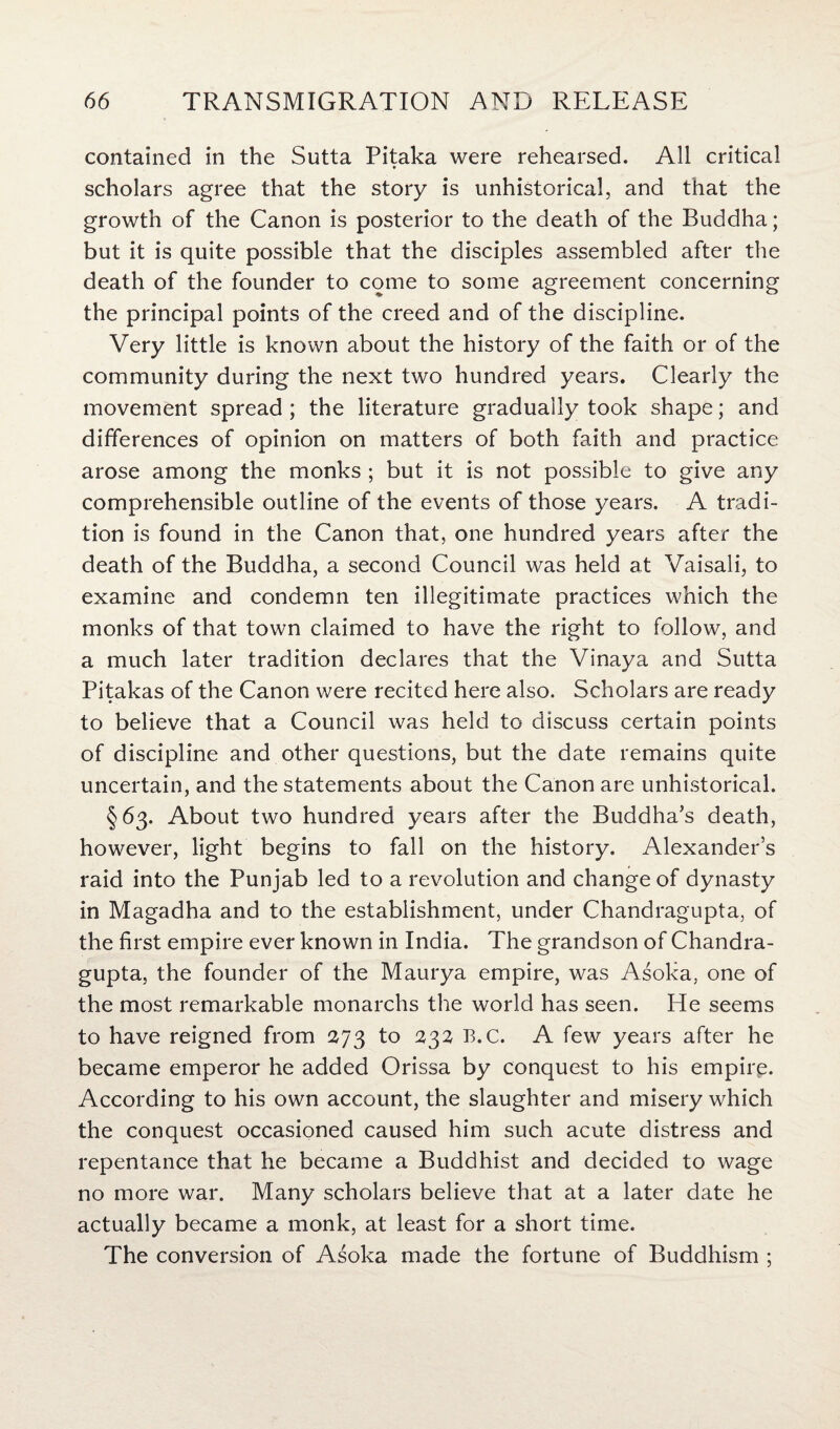 contained in the Sutta Pitaka were rehearsed. All critical scholars agree that the story is unhistorical, and that the growth of the Canon is posterior to the death of the Buddha; but it is quite possible that the disciples assembled after the death of the founder to come to some agreement concerning the principal points of the creed and of the discipline. Very little is known about the history of the faith or of the community during the next two hundred years. Clearly the movement spread ; the literature gradually took shape; and differences of opinion on matters of both faith and practice arose among the monks ; but it is not possible to give any comprehensible outline of the events of those years. A tradi¬ tion is found in the Canon that, one hundred years after the death of the Buddha, a second Council was held at Vaisali, to examine and condemn ten illegitimate practices which the monks of that town claimed to have the right to follow, and a much later tradition declares that the Vinaya and Sutta Pitakas of the Canon were recited here also. Scholars are ready to believe that a Council was held to discuss certain points of discipline and other questions, but the date remains quite uncertain, and the statements about the Canon are unhistorical. §63. About two hundred years after the Buddha’s death, however, light begins to fall on the history. Alexander’s raid into the Punjab led to a revolution and change of dynasty in Magadha and to the establishment, under Chandragupta, of the first empire ever known in India. The grandson of Chandra¬ gupta, the founder of the Maurya empire, was Asoka, one of the most remarkable monarchs the world has seen. He seems to have reigned from 273 to 232 B.c. A few years after he became emperor he added Orissa by conquest to his empire. According to his own account, the slaughter and misery which the conquest occasioned caused him such acute distress and repentance that he became a Buddhist and decided to wage no more war. Many scholars believe that at a later date he actually became a monk, at least for a short time. The conversion of Asoka made the fortune of Buddhism ;