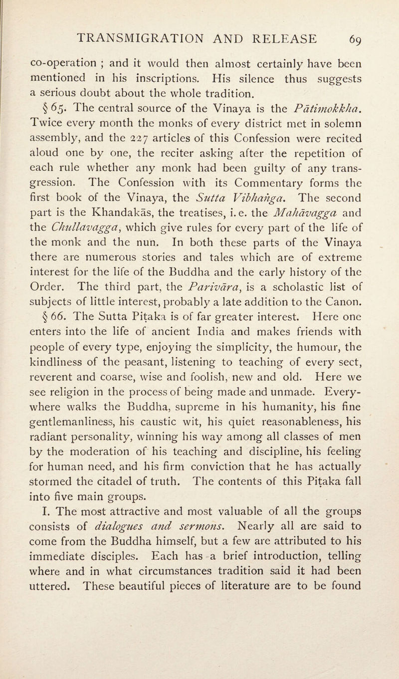 co-operation ; and it would then almost certainly have been mentioned in his inscriptions. His silence thus suggests a serious doubt about the whole tradition. § 65. The central source of the Vinaya is the P atimokkha. Twice every month the monks of every district met in solemn assembly, and the 227 articles of this Confession were recited aloud one by one, the reciter asking after the repetition of each rule whether any monk had been guilty of any trans¬ gression. The Confession with its Commentary forms the first book of the Vinaya, the Sutta Vibhahga. The second part is the Khandakas, the treatises, i. e. the Mahavagga and the Chullavagga, which give rules for every part of the life of the monk and the nun. In both these parts of the Vinaya there are numerous stories and tales which are of extreme interest for the life of the Buddha and the early history of the Order. The third part, the Parivdra, is a scholastic list of subjects of little interest, probably a late addition to the Canon. § 66. The Sutta Pitaka is of far greater interest. Here one enters into the life of ancient India and makes friends with people of every type, enjoying the simplicity, the humour, the kindliness of the peasant, listening to teaching of every sect, reverent and coarse, wise and foolish, new and old. Here we see religion in the process of being made and unmade. Every¬ where walks the Buddha, supreme in his humanity, his fine gentlemanliness, his caustic wit, his quiet reasonableness, his radiant personality, winning his way among all classes of men by the moderation of his teaching and discipline, his feeling for human need, and his firm conviction that he has actually stormed the citadel of truth. The contents of this Pitaka fall into five main groups. I. The most attractive and most valuable of all the groups consists of dialogues and sermons. Nearly all are said to come from the Buddha himself, but a few are attributed to his immediate disciples. Each has a brief introduction, telling where and in what circumstances tradition said it had been uttered. These beautiful pieces of literature are to be found