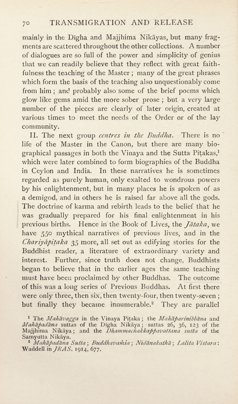 mainly in the Digha and Majjhima Nikayas, but many frag¬ ments are scattered throughout the other collections. A number of dialogues are so full of the power and simplicity of genius that we can readily believe that they reflect with great faith¬ fulness the teaching of the Master ; many of the great phrases which form the basis of the teaching also unquestionably come from him ; and probably also some of the brief poems which glow like gems amid the more sober prose ; but a very large number of the pieces are clearly of later origin, created at various times to meet the needs of the Order or of the lay community. II. The next group centres in the Buddha. There is no life of the Master in the Canon, but there are many bio¬ graphical passages in both the Vinaya and the Sutta Pitakas,1 which were later combined to form biographies of the Buddha in Ceylon and India. In these narratives he is sometimes regarded as purely human, only exalted to wondrous powers by his enlightenment, but in many places he is spoken of as a demigod, and in others he is raised far above all the gods. The doctrine of karma and rebirth leads to the belief that he was gradually prepared for his final enlightenment in his previous births. Hence in the Book of Lives, the Jdtaka, we have 550 mythical narratives of previous lives, and in the Chariydpitaka 35 more, all set out as edifying stories for the Buddhist reader, a literature of extraordinary variety and interest. Further, since truth does not change, Buddhists began to believe that in the earlier ages the same teaching must have been proclaimed by other Buddhas. The outcome of this was a long series of Previous Buddhas. At first there were only three, then six, then twenty-four, then twenty-seven ; but finally they became innumerable.2 They are parallel 1 The Mahavagga in the Vinaya Pitaka; the Mahaparinibbana and Mahapadatia suttas of the Digha Nikaya; suttas 26, 36, 123 of the Majjhima Nikaya; and the Dhaminachakkappavattana sutta of the Samyutta Nikaya. 2 Mahapadana Sutta; Buddhavamsa; Niddnakatha ; Lalita Vi star a : Waddell in JRAS. 1914, 677.