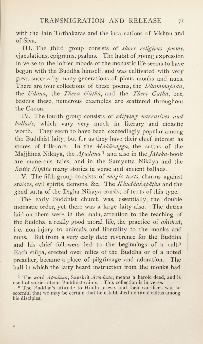 with the Jain Tlrthakaras and the incarnations of Vishnu and of Siva. III. The third group consists of short religions poems, ejaculations, epigrams, psalms. The habit of giving expression in verse to the loftier moods of the monastic life seems to have begun with the Buddha himself, and was cultivated with very great success by many generations of pious monks and nuns. There are four collections of these poems, the Dhammapada, the Udana, the Thera Gdthd, and the Therl Gdtha, but, besides these, numerous examples are scattered throughout the Canon. IV. The fourth group consists of edifying narratives and ballads, which vary very much in literary and didactic worth. They seem to have been exceedingly popular among the Buddhist laity, but for us they have their chief interest as stores of folk-lore. In the Mahdvagga, the suttas of the Majjhima Nikaya, the Apadana 1 and also in the Jataka-book are numerous tales, and in the Sarnyutta Nikaya and the Stitta Nipata many stories in verse and ancient ballads. V. The fifth group consists of magic texts, charms against snakes, evil spirits, demons, &c. The Khuddakapatha and the 32nd sutta of the Dlgha Nikaya consist of texts of this type. The early Buddhist church was, essentially, the double monastic order, yet there was a large laity also. The duties laid on them were, in the main, attention to the teaching of the Buddha, a really good moral life, the practice of ahimsd, i. e. non-injury to animals, and liberality to the monks and nuns. But from a very early date reverence for the Buddha and his chief followers led to the beginnings of a cult.2 Each stupa, erected over relics of the Buddha or of a noted preacher, became a place of pilgrimage and adoration. The hall in which the laity heard instruction from the monks had 1 The word Apadana, Sanskrit Avadana, means a heroic deed, and is used of stories about Buddhist saints. This collection is in verse. 2 The Buddha’s attitude to Hindu priests and their sacrifices was so scornful that we may be certain that he established no ritual cultus among his disciples.