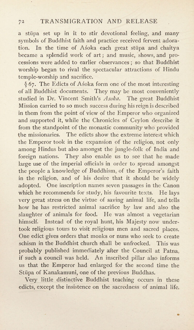 a stupa set up in it to stir devotional feeling, and many symbols of Buddhist faith and practice received fervent adora¬ tion. In the time of Asoka each great stupa and chaitya became a splendid work of art; and music, shows, and pro¬ cessions were added to earlier observances ; so that Buddhist worship began to rival the spectacular attractions of Hindu temple-worship and sacrifice. § 67. The Edicts of Asoka form one of the most interesting of all Buddhist documents. They may be most conveniently studied in Dr. Vincent Smith’s Asoka. The great Buddhist Mission carried to so much success during his reign is described in them from the point of view of the Emperor who organized and supported it, while the Chronicles of Ceylon describe it from the standpoint of the monastic community who provided the missionaries. The edicts show the extreme interest which the Emperor took in the expansion of the religion, not only among Hindus but also amongst the jungle-folk of India and foreign nations. They also enable us to see that he made large use of the imperial officials in order to spread amongst the people a knowledge of Buddhism, of the Emperor’s faith in the religion, and of his desire that it should be widely adopted. One inscription names seven passages in the Canon which he recommends for study, his favourite texts. He lays very great stress on the virtue of saving animal life, and tells how he has restricted animal sacrifice by law and also the slaughter of animals for food. He was almost a vegetarian himself. Instead of the royal hunt, his Majesty now under¬ took religious tours to visit religious men and sacred places. One edict gives orders that monks or nuns who seek to create schism in the Buddhist church shall be unfrocked. This was probably published immediately after the Council at Patna, if such a council was held. An inscribed pillar also informs us that the Emperor had enlarged for the second time the Stupa of Kanakamuni, one of the previous Buddhas. Very little distinctive Buddhist teaching occurs in these edicts, except the insistence on the sacredness of animal life.