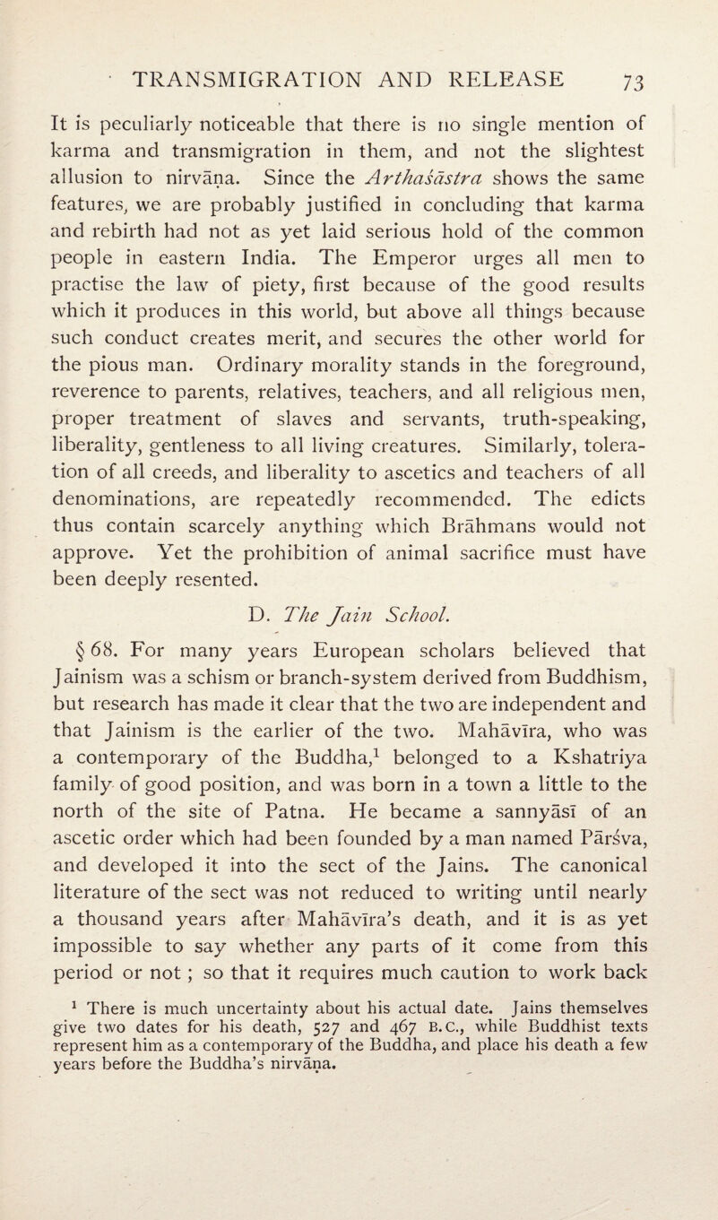It Is peculiarly noticeable that there is no single mention of karma and transmigration in them, and not the slightest allusion to nirvana. Since the Arthasdstra shows the same features, we are probably justified in concluding that karma and rebirth had not as yet laid serious hold of the common people in eastern India. The Emperor urges all men to practise the law of piety, first because of the good results which it produces in this world, but above all things because such conduct creates merit, and secures the other world for the pious man. Ordinary morality stands in the foreground, reverence to parents, relatives, teachers, and all religious men, proper treatment of slaves and servants, truth-speaking, liberality, gentleness to all living creatures. Similarly, tolera¬ tion of all creeds, and liberality to ascetics and teachers of all denominations, are repeatedly recommended. The edicts thus contain scarcely anything which Brahmans would not approve. Yet the prohibition of animal sacrifice must have been deeply resented. D. The Jain School. § 68. For many years European scholars believed that Jainism was a schism or branch-system derived from Buddhism, but research has made it clear that the two are independent and that Jainism is the earlier of the two. Mahavlra, who was a contemporary of the Buddha,1 belonged to a Kshatriya family of good position, and was born in a town a little to the north of the site of Patna. He became a sannyasl of an ascetic order which had been founded by a man named Parsva, and developed it into the sect of the Jains. The canonical literature of the sect was not reduced to writing until nearly a thousand years after Mahavlra’s death, and it is as yet impossible to say whether any parts of it come from this period or not; so that it requires much caution to work back 1 There is much uncertainty about his actual date. Jains themselves give two dates for his death, 527 and 467 B. C., while Buddhist texts represent him as a contemporary of the Buddha, and place his death a few years before the Buddha’s nirvana.