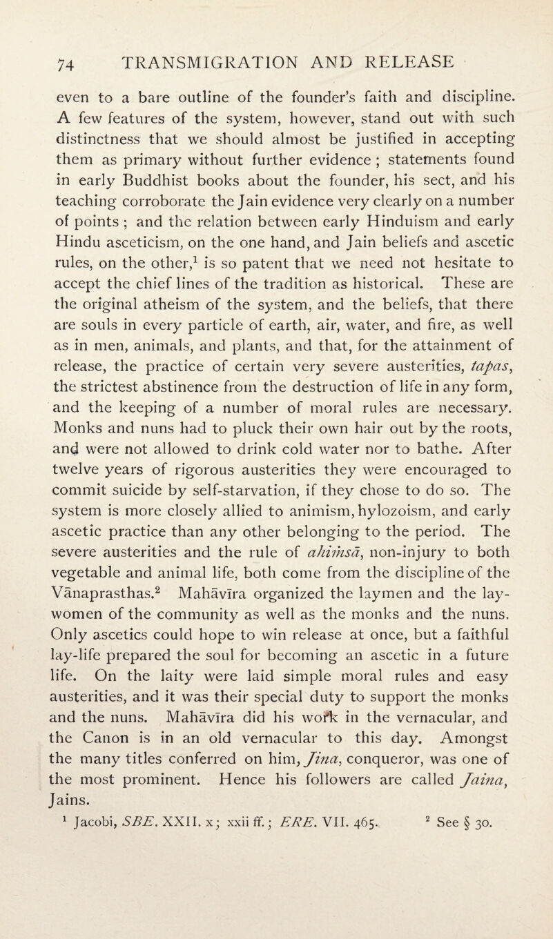 even to a bare outline of the founder’s faith and discipline. A few features of the system, however, stand out with such distinctness that we should almost be justified in accepting them as primary without further evidence ; statements found in early Buddhist books about the founder, his sect, and his teaching corroborate the Jain evidence very clearly on a number of points ; and the relation between early Hinduism and early Hindu asceticism, on the one hand, and Jain beliefs and ascetic rules, on the other,1 is so patent that we need not hesitate to accept the chief lines of the tradition as historical. These are the original atheism of the system, and the beliefs, that there are souls in every particle of earth, air, water, and fire, as well as in men, animals, and plants, and that, for the attainment of release, the practice of certain very severe austerities, tapas, the strictest abstinence from the destruction of life in any form, and the keeping of a number of moral rules are necessary. Monks and nuns had to pluck their own hair out by the roots, and were not allowed to drink cold water nor to bathe. After twelve years of rigorous austerities they were encouraged to commit suicide by self-starvation, if they chose to do so. The system is more closely allied to animism, hylozoism, and early ascetic practice than any other belonging to the period. The severe austerities and the rule of aliimsd, non-injury to both vegetable and animal life, both come from the discipline of the Vanaprasthas.2 Mahavlra organized the laymen and the lay- women of the community as well as the monks and the nuns. Only ascetics could hope to win release at once, but a faithful lay-life prepared the soul for becoming an ascetic in a future life. On the laity were laid simple moral rules and easy austerities, and it was their special duty to support the monks and the nuns. Mahavlra did his wor*k in the vernacular, and the Canon is in an old vernacular to this day. Amongst the many titles conferred on him, Jina, conqueror, was one of the most prominent. Hence his followers are called Jaina, Jains. 1 Jacobi, SEE. XXII. x; xxii ff.; ERE. VII. 465. 2 See § 30.