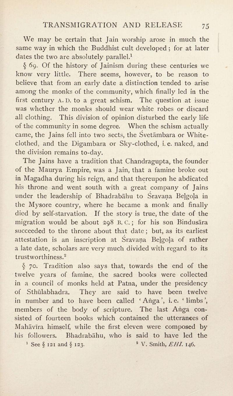 We may be certain that Jain worship arose in much the same way in which the Buddhist cult developed; for at later dates the two are absolutely parallel.1 § 69. Of the history of Jainism during these centuries we know very little. There seems, however, to be reason to believe that from an early date a distinction tended to arise among the monks of the community, which finally led in the first century A. D. to a great schism. The question at issue was whether the monks should wear white robes or discard all clothing. This division of opinion disturbed the early life of the community in some degree. When the schism actually came, the Jains fell into two sects, the Svetambara or White- clothed, and the Digambara or Sky-clothed, i. e. naked, and the division remains to-day. The Jains have a tradition that Chandragupta, the founder of the Maurya Empire, was a Jain, that a famine broke out in Magadha during his reign, and that thereupon he abdicated his throne and went south with a great company of Jains under the leadership of Bhadrabahu to Sravana Belgola in the Mysore country, where he became a monk and finally died by self-starvation. If the story is true, the date of the migration would be about 298 B. c.; for his son Bindusara succeeded to the throne about that date; but, as its earliest / attestation is an inscription at Sravana Belgola of rather a late date, scholars are very much divided with regard to its trustworthiness.2 § 70. Tradition also says that, towards the end of the twelve years of famine, the sacred books were collected in a council of monks held at Patna, under the presidency of Sthulabhadra. They are said to have been twelve in number and to have been called ‘ Anga i. e. ‘ limbs ’, members of the body of scripture. The last Ahga con¬ sisted of fourteen books which contained the utterances of Mahavlra himself, while the first eleven were composed by his followers. Bhadrabahu, who is said to have led the 1 See § 121 and § 123. 2 V. Smith, EHI. 146.
