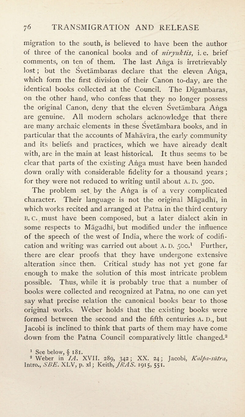 migration to the south, is believed to have been the author of three of the canonical books and of niryuktis, i. e. brief comments, on ten of them. The last Anga is irretrievably lost; but the Svetambaras declare that the eleven Anga, which form the first division of their Canon to-day, are the identical books collected at the Council. The Digambaras, on the other hand, who confess that they no longer possess the original Canon, deny that the eleven Svetambara Anga are genuine. All modern scholars acknowledge that there are many archaic elements in these Svetambara books, and in particular that the accounts of Mahavira, the early community and its beliefs and practices, which we have already dealt with, are in the main at least historical. It thus seems to be clear that parts of the existing Anga must have been handed down orally with considerable fidelity for a thousand years ; for they were not reduced to writing until about A. D. 500. The problem set by the Anga is of a very complicated character. Their language is not the original Magadhl, in which works recited and arranged at Patna in the third century B. c. must have been composed, but a later dialect akin in some respects to Magadhl, but modified under the influence of the speech of the west of India, where the work of codifi¬ cation and writing was carried out about A. D. 50c.1 Further, there are clear proofs that they have undergone extensive alteration since then. Critical study has not yet gone far enough to make the solution of this most intricate problem possible. Thus, while it is probably true that a number of books were collected and recognized at Patna, no one can yet say what precise relation the canonical books bear to those original works. Weber holds that the existing books were formed between the second and the fifth centuries A. D., but Jacobi is inclined to think that parts of them may have come down from the Patna Council comparatively little changed.2 1 See below, § 181. 2 Weber in IA. XVII. 289, 342; XX. 24; Jacobi, Kalfia-sutra, Intro., SEE. XLV, p. xl; Keith, JRAS. 1915, 551.
