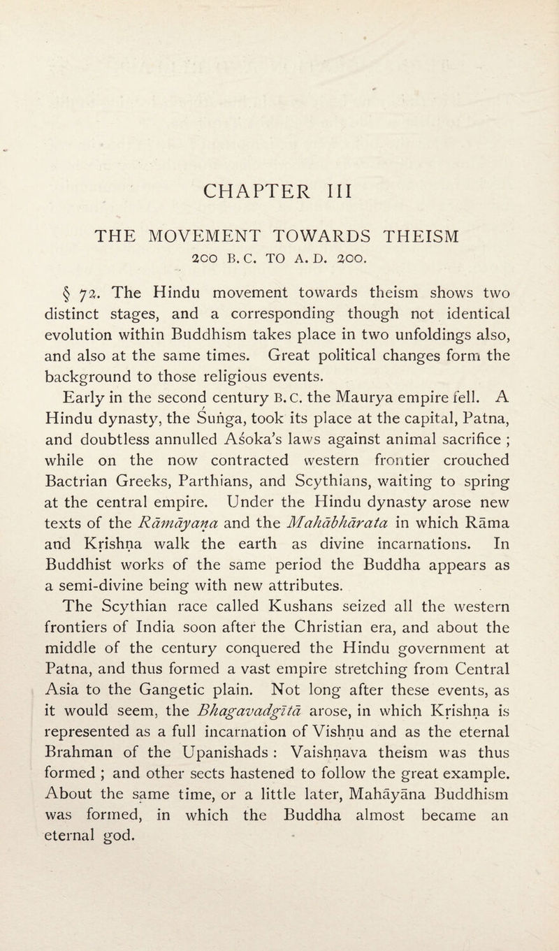 THE MOVEMENT TOWARDS THEISM 2CO B. C. TO A. D. 2CO. § 72. The Hindu movement towards theism shows two distinct stages, and a corresponding though not identical evolution within Buddhism takes place in two unfoldings also, and also at the same times. Great political changes form the background to those religious events. Early in the second century B. c. the Maurya empire fell. A Hindu dynasty, the Suriga, took its place at the capital, Patna, and doubtless annulled Asoka’s laws against animal sacrifice ; while on the now contracted western frontier crouched Bactrian Greeks, Parthians, and Scythians, waiting to spring at the central empire. Under the Hindu dynasty arose new texts of the Rdmayana and the Mahdbhdrata in which Rama and Krishna walk the earth as divine incarnations. In • • Buddhist works of the same period the Buddha appears as a semi-divine being with new attributes. The Scythian race called Kushans seized all the western frontiers of India soon after the Christian era, and about the middle of the century conquered the Hindu government at Patna, and thus formed a vast empire stretching from Central Asia to the Gangetic plain. Not long after these events, as it would seem, the Bhagavadgita arose, in which Krishna is represented as a full incarnation of Vishnu and as the eternal Brahman of the Upanishads : Vaishnava theism was thus formed ; and other sects hastened to follow the great example. About the same time, or a little later, Mahayana Buddhism was formed, in which the Buddha almost became an eternal god.