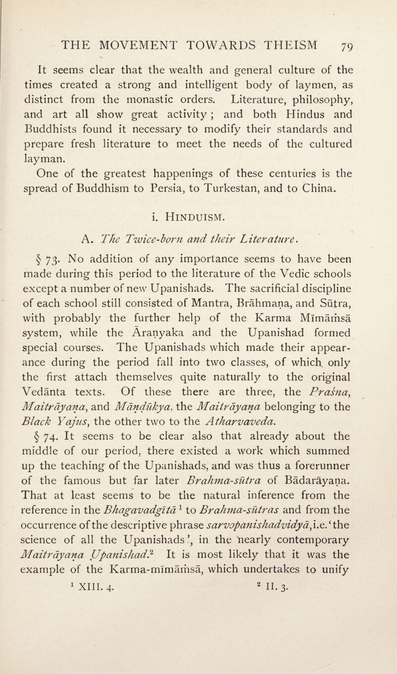 V It seems clear that the wealth and general culture of the times created a strong and intelligent body of laymen, as distinct from the monastic orders. Literature, philosophy, and art all show great activity ; and both Hindus and Buddhists found it necessary to modify their standards and prepare fresh literature to meet the needs of the cultured layman. One of the greatest happenings of these centuries is the spread of Buddhism to Persia, to Turkestan, and to China. i. Hinduism. A. The Twice-born and their Literature. § 73. No addition of any importance seems to have been made during this period to the literature of the Vedic schools except a number of new Upanishads. The sacrificial discipline of each school still consisted of Mantra, Brahmana, and Sutra, with probably the further help of the Karma Mlmamsa system, while the Aranyaka and the Upanishad formed special courses. The Upanishads which made their appear¬ ance during the period fall into two classes, of which only the first attach themselves quite naturally to the original Vedanta texts. Of these there are three, the Prasna, Maitrayana, and Mandukya, the Maitrayana belonging to the Black Yajus, the other two to the Atharvaveda. § 74- It seems to be clear also that already about the middle of our period, there existed a work which summed up the teaching of the Upanishads, and was thus a forerunner of the famous but far later Brahma-sutra of Badarayana. That at least seems to be the natural inference from the reference in the Bhagavadglta1 to Brahma-sutras and from the occurrence of the descriptive phrase sarvopanishadvidya,i.e.‘ the science of all the Upanishadsin the Mearly contemporary Maitrayana Upanishad? It is most likely that it was the example of the Karma-mlmamsa, which undertakes to unify 1 XIII. 4. 2 II. 3.