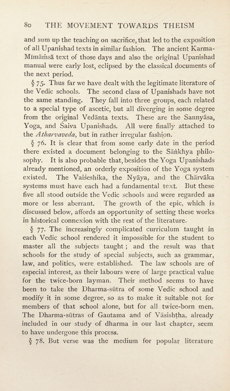 and sum up the teaching on sacrifice, that led to the exposition of all Upanishad texts in similar fashion. The ancient Karma- Mimamsa text of those days and also the original Upanishad manual were early lost, eclipsed by the classical documents of the next period. § 75. Thus far we have dealt with the legitimate literature of the Vedic schools. The second class of Upanishads have not the same standing. They fall into three groups, each related to a special type of ascetic, but all diverging in some degree from the original Vedanta texts. These are the Sannyasa, Yoga, and Saiva Upanishads. All were finally attached to the Atharvaveda, but in rather irregular fashion. § 76. It is clear that from some early date in the period there existed a document belonging to the Sankhya philo¬ sophy. It is also probable that, besides the Yoga Upanishads already mentioned, an orderly exposition of the Yoga system existed. The Vaiseshika, the Nyaya, and the Charvaka systems must have each had a fundamental text. But these five all stood outside the Vedic schools and were regarded as more or less aberrant. The growth of the epic, which is discussed below, affords an opportunity of setting these works in historical connexion with the rest of the literature. § 77. The increasingly complicated curriculum taught in each Vedic school rendered it impossible for the student to master all the subjects taught ; and the result was that schools for the study of special subjects, such as grammar, law, and politics, were established. The law schools are of especial interest, as their labours were of large practical value for the twice-born layman. Their method seems to have been to take the Dharma-sutra of some Vedic school and modify it in some degree, so as to make it suitable not for members of that school alone, but for all twice-born men. The Dharma-sutras of Gautama and of Vasishtha, already included in our study of dharma in our last chapter, seem to have undergone this process. § 78. But verse was the medium for popular literature