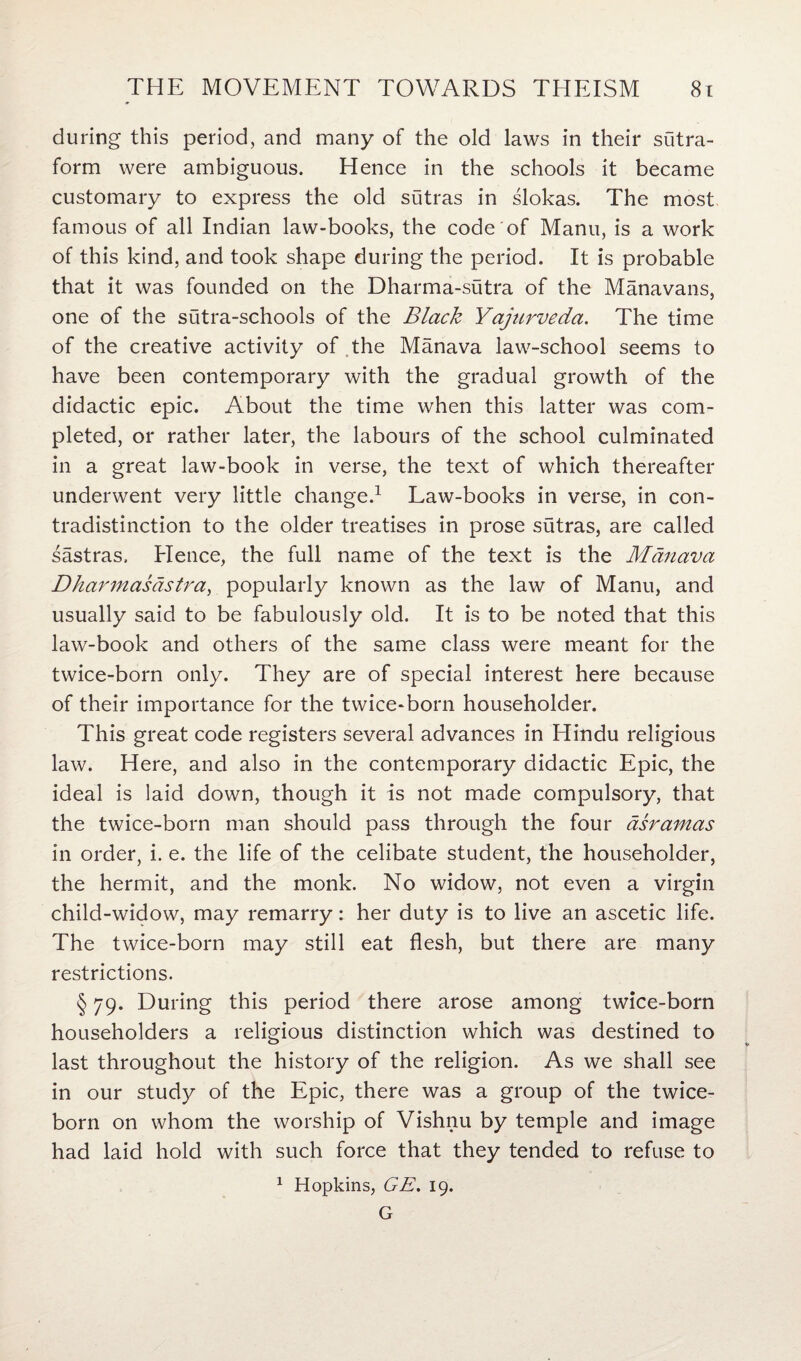 during this period, and many of the old laws in their sutra- form were ambiguous. Hence in the schools it became customary to express the old sutras in slokas. The most famous of all Indian law-books, the code of Manu, is a work of this kind, and took shape during the period. It is probable that it was founded on the Dharma-sutra of the Manavans, one of the sutra-schools of the Black Yajurveda. The time of the creative activity of the Manava law-school seems to have been contemporary with the gradual growth of the didactic epic. About the time when this latter was com¬ pleted, or rather later, the labours of the school culminated in a great law-book in verse, the text of which thereafter underwent very little change.1 Law-books in verse, in con¬ tradistinction to the older treatises in prose sutras, are called sastras. Hence, the full name of the text is the Manava Dharmasastra, popularly known as the law of Manu, and usually said to be fabulously old. It is to be noted that this law-book and others of the same class were meant for the twice-born only. They are of special interest here because of their importance for the twice-born householder. This great code registers several advances in Hindu religious law. Here, and also in the contemporary didactic Epic, the ideal is laid down, though it is not made compulsory, that the twice-born man should pass through the four dsramas in order, i. e. the life of the celibate student, the householder, the hermit, and the monk. No widow, not even a virgin child-widow, may remarry: her duty is to live an ascetic life. The twice-born may still eat flesh, but there are many restrictions. § 79. During this period there arose among twice-born householders a religious distinction which was destined to last throughout the history of the religion. As we shall see in our study of the Epic, there was a group of the twice- born on whom the worship of Vishnu by temple and image had laid hold with such force that they tended to refuse to 1 Hopkins, GE. 19. G