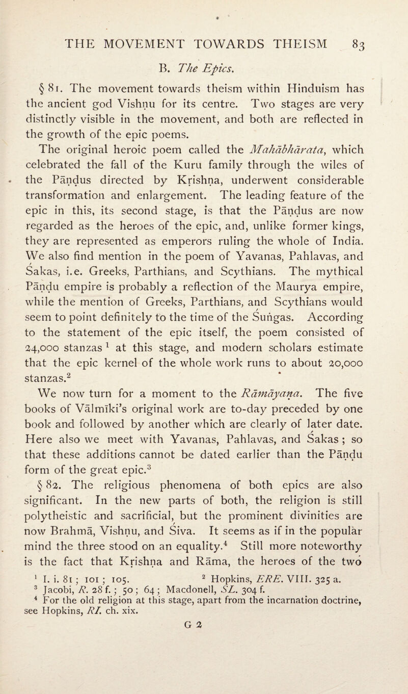 * THE MOVEMENT TOWARDS THEISM 83 B. The Epics. § 81. The movement towards theism within Hinduism has the ancient god Vishnu for its centre. Two stages are very distinctly visible in the movement, and both are reflected in the growth of the epic poems. The original heroic poem called the Mahabharata, which celebrated the fall of the Kuru family through the wiles of • the Pandus directed by Krishna, underwent considerable transformation and enlargement. The leading feature of the epic in this, its second stage, is that the Pandus are now regarded as the heroes of the epic, and, unlike former kings, they are represented as emperors ruling the whole of India. We also find mention in the poem of Yavanas, Pahlavas, and Sakas, i.e. Greeks, Parthians, and Scythians. The mythical Pandu empire is probably a reflection of the Maurya empire, while the mention of Greeks, Parthians, and Scythians would seem to point definitely to the time of the Suiigas. According to the statement of the epic itself, the poem consisted of 24,000 stanzas 1 at this stage, and modem scholars estimate that the epic kernel of the whole work runs to about 20,000 stanzas.2 We now turn for a moment to the Rdmdyana. The five books of Valmiki’s original work are to-day preceded by one book and followed by another which are clearly of later date. / Here also we meet with Yavanas, Pahlavas, and Sakas ; so that these additions cannot be dated earlier than the Pandu • • form of the great epic.3 § 82. The religious phenomena of both epics are also significant. In the new parts of both, the religion is still polytheistic and sacrificial, but the prominent divinities are now Brahma, Vishnu, and Siva. It seems as if in the popular mind the three stood on an equality.4 Still more noteworthy is the fact that Krishna and Rama, the heroes of the two • • * 1 I. i. 81 ; 101 ; 105. 2 Hopkins, ERE. VIII. 325 a. 3 Jacobi, R. 28 f.; 50 ; 64 ; Macdonell, SL. 304 f. 4 For the old religion at this stage, apart from the incarnation doctrine, see Hopkins, RI. ch. xix.