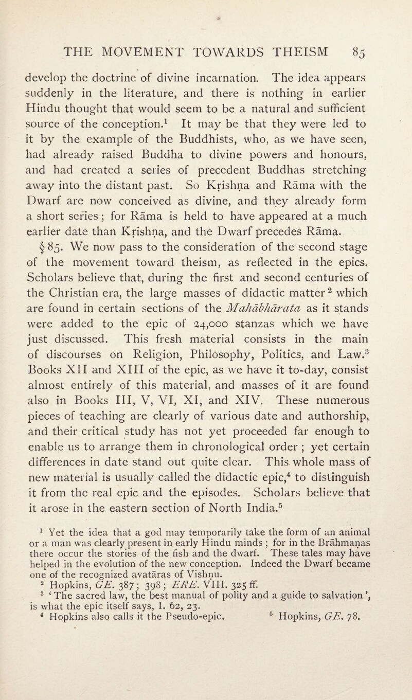 develop the doctrine of divine incarnation. The idea appears suddenly in the literature, and there is nothing in earlier Hindu thought that would seem to be a natural and sufficient source of the conception.1 It may be that they were led to it by the example of the Buddhists, who, as we have seen, had already raised Buddha to divine powers and honours, and had created a series of precedent Buddhas stretching away into the distant past. So Krishna and Rama with the Dwarf are now conceived as divine, and they already form a short series; for Rama is held to have appeared at a much earlier date than Krishna, and the Dwarf precedes Rama. § 85. We now pass to the consideration of the second stage of the movement toward theism, as reflected in the epics. Scholars believe that, during the first and second centuries of the Christian era, the large masses of didactic matter2 which are found in certain sections of the Mahabharata as it stands were added to the epic of 24,000 stanzas which we have just discussed. This fresh material consists in the main of discourses on Religion, Philosophy, Politics, and Law.3 Books XII and XIII of the epic, as we have it to-day, consist almost entirely of this material, and masses of it are found also in Books III, V, VI, XI, and XIV. These numerous pieces of teaching are clearly of various date and authorship, and their critical study has not yet proceeded far enough to enable us to arrange them in chronological order ; yet certain differences in date stand out quite clear. This whole mass of new material is usually called the didactic epic,4 to distinguish it from the real epic and the episodes. Scholars believe that it arose in the eastern section of North India.5 1 Yet the idea that a god may temporarily take the form of an animal or a man was clearly present in early Hindu minds ; for in the Brahmanas there occur the stories of the fish and the dwarf. These tales may have helped in the evolution of the new conception. Indeed the Dwarf became one of the recognized avataras of Vishnu. 2 Hopkins, GE. 387; 398; ERE. VIII. 325 ff. 3 ‘ The sacred law, the best manual of polity and a guide to salvation is what the epic itself says, I. 62, 23. 4 Hopkins also calls it the Pseudo-epic. 5 Hopkins, GE, 78.