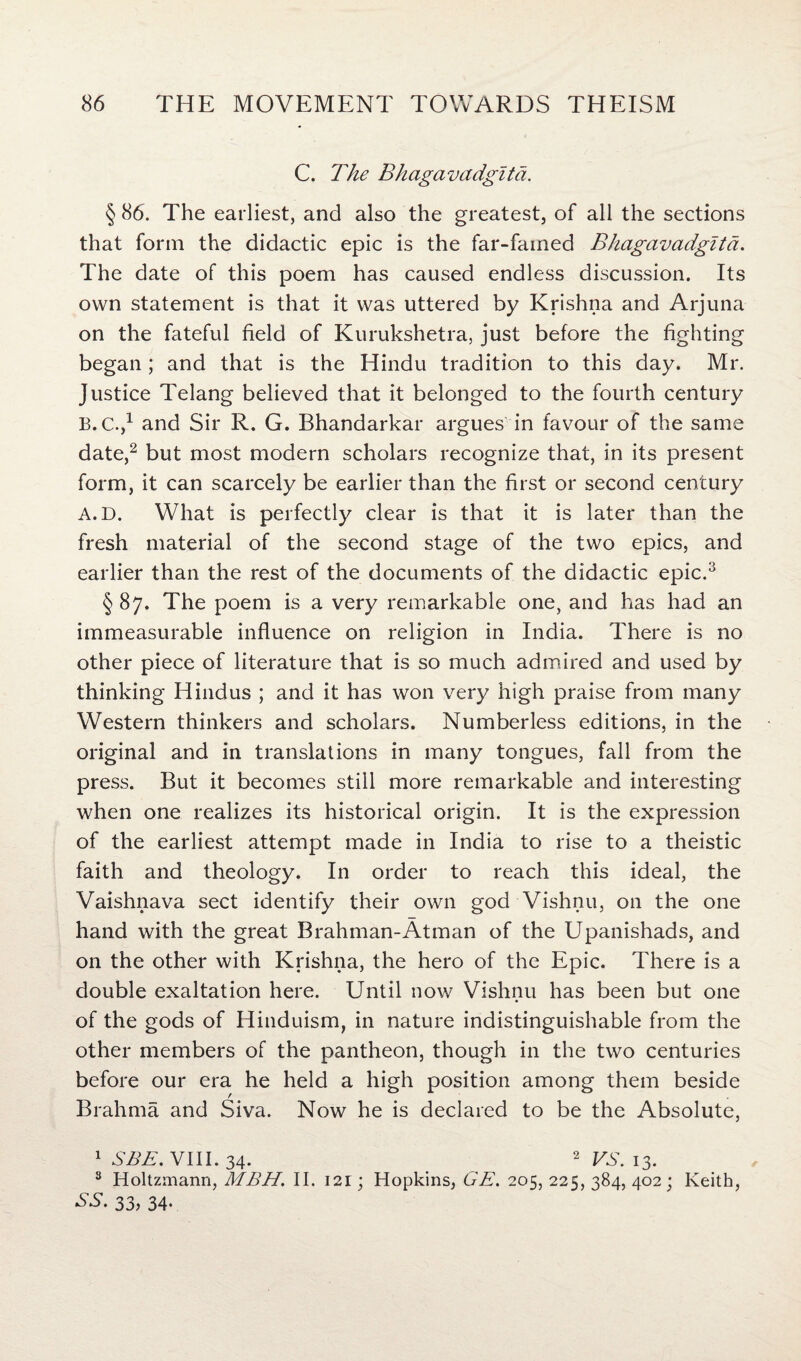 C. The Bhagavadglta. § 86. The earliest, and also the greatest, of all the sections that form the didactic epic is the far-famed Bhagavadglta. The date of this poem has caused endless discussion. Its own statement is that it was uttered by Krishna and Arjuna on the fateful field of Kurukshetra, just before the fighting began; and that is the Hindu tradition to this day. Mr. Justice Telang believed that it belonged to the fourth century B.C.,1 and Sir R. G. Bhandarkar argues in favour of the same date,2 but most modern scholars recognize that, in its present form, it can scarcely be earlier than the first or second century A. D. What is perfectly clear is that it is later than the fresh material of the second stage of the two epics, and earlier than the rest of the documents of the didactic epic.3 § 87. The poem is a very remarkable one, and has had an immeasurable influence on religion in India. There is no other piece of literature that is so much admired and used by thinking Hindus ; and it has won very high praise from many Western thinkers and scholars. Numberless editions, in the original and in translations in many tongues, fall from the press. But it becomes still more remarkable and interesting when one realizes its historical origin. It is the expression of the earliest attempt made in India to rise to a theistic faith and theology. In order to reach this ideal, the Vaishnava sect identify their own god Vishnu, on the one hand with the great Brahman-Atman of the Upanishads, and on the other with Krishna, the hero of the Epic. There is a double exaltation here. Until now Vishnu has been but one of the gods of Hinduism, in nature indistinguishable from the other members of the pantheon, though in the two centuries before our era he held a high position among them beside Brahma and Siva. Now he is declared to be the Absolute, 1 SBE. VIII. 34. 2 VS. 13. 3 Holtzmann, MBH. II. 121; Hopkins, GE. 205, 225, 384, 402; Keith, SS. 33, 34-