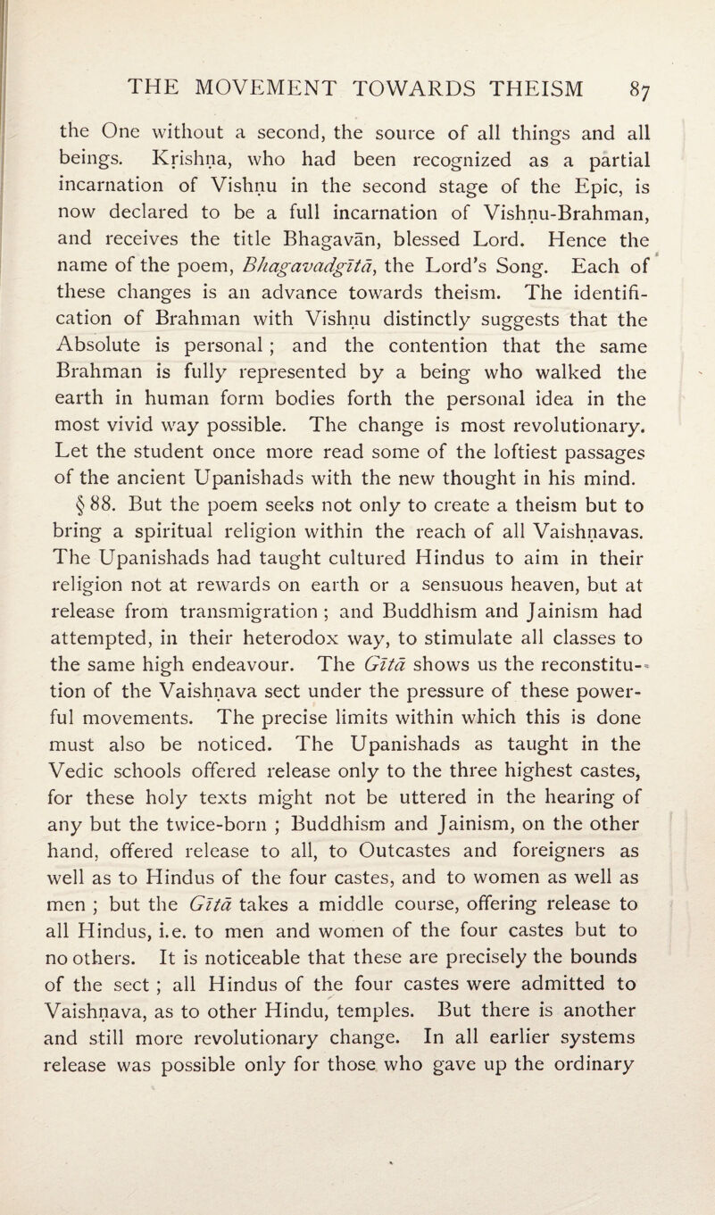 the One without a second, the source of all things and all beings. Krishna, who had been recognized as a partial incarnation of Vishnu in the second stage of the Epic, is now declared to be a full incarnation of Vishnu-Brahman, and receives the title Bhagavan, blessed Lord. Hence the name of the poem, Bhagavadgltd, the Lord’s Song. Each of these changes is an advance towards theism. The identifi¬ cation of Brahman with Vishnu distinctly suggests that the Absolute is personal ; and the contention that the same Brahman is fully represented by a being who walked the earth in human form bodies forth the personal idea in the most vivid way possible. The change is most revolutionary. Let the student once more read some of the loftiest passages of the ancient Upanishads with the new thought in his mind. § 88. But the poem seeks not only to create a theism but to bring a spiritual religion within the reach of all Vaishnavas. The Upanishads had taught cultured Hindus to aim in their religion not at rewards on earth or a sensuous heaven, but at release from transmigration ; and Buddhism and Jainism had attempted, in their heterodox way, to stimulate all classes to the same high endeavour. The Gita shows us the reconstitu-- tion of the Vaishnava sect under the pressure of these power¬ ful movements. The precise limits within which this is done must also be noticed. The Upanishads as taught in the Vedic schools offered release only to the three highest castes, for these holy texts might not be uttered in the hearing of any but the twice-born ; Buddhism and Jainism, on the other hand, offered release to all, to Outcastes and foreigners as well as to Hindus of the four castes, and to women as well as men ; but the Gita takes a middle course, offering release to all Hindus, i.e. to men and women of the four castes but to no others. It is noticeable that these are precisely the bounds of the sect ; all Hindus of the four castes were admitted to Vaishnava, as to other Hindu, temples. But there is another and still more revolutionary change. In all earlier systems release was possible only for those who gave up the ordinary