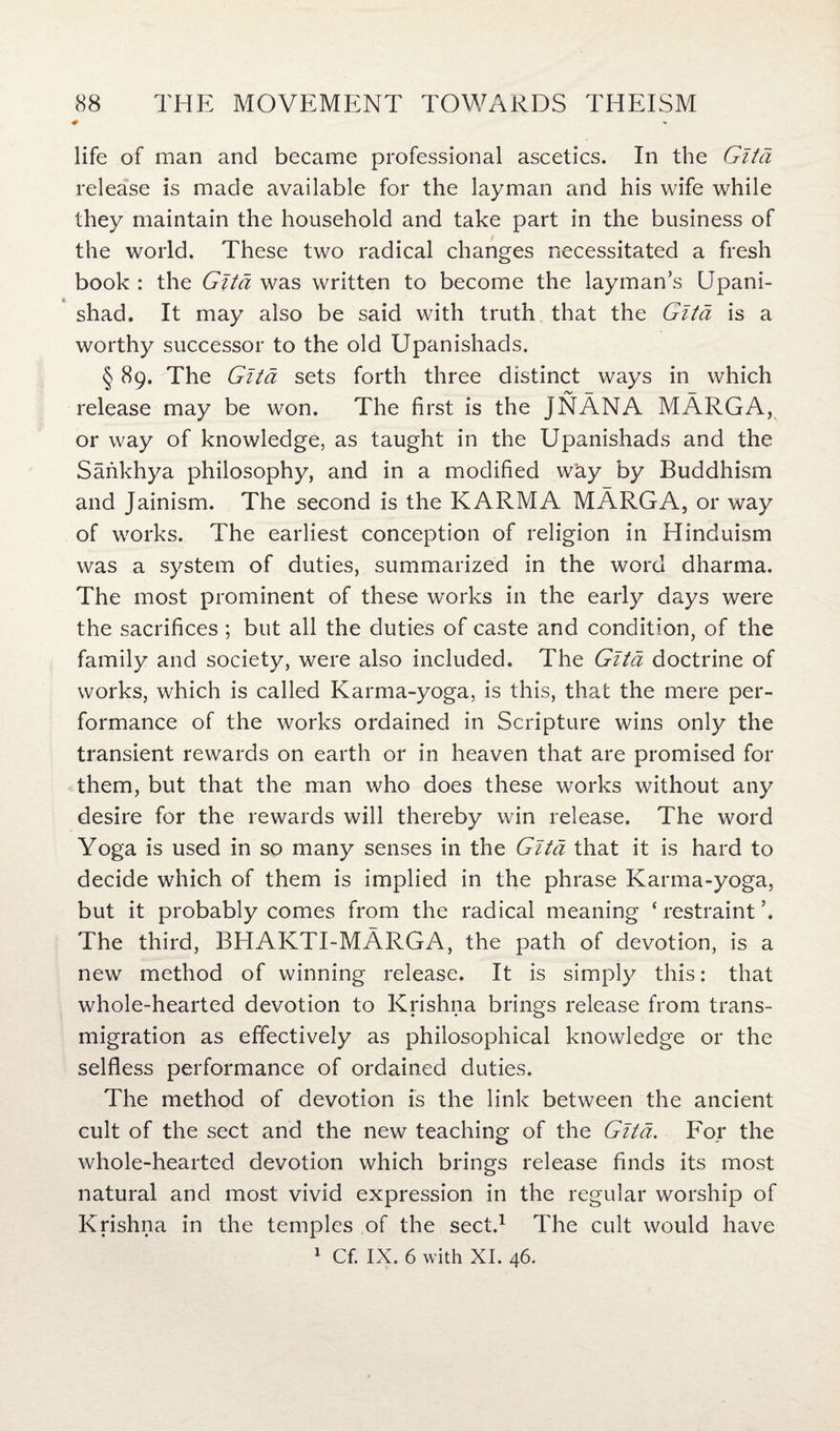 life of man and became professional ascetics. In the Gltd release is made available for the layman and his wife while they maintain the household and take part in the business of the world. These two radical changes necessitated a fresh book : the Gita was written to become the layman’s Upani- shad. It may also be said with truth that the Gltd is a worthy successor to the old Upanishads. § 89. The Gltd sets forth three distinct ways in which release may be won. The first is the jNANA MARGA, or way of knowledge, as taught in the Upanishads and the Sankhya philosophy, and in a modified way by Buddhism and Jainism. The second is the KARMA MARGA, or way of works. The earliest conception of religion in Hinduism was a system of duties, summarized in the word dharma. The most prominent of these works in the early days were the sacrifices ; but all the duties of caste and condition, of the family and society, were also included. The Gltd doctrine of works, which is called Karma-yoga, is this, that the mere per¬ formance of the works ordained in Scripture wins only the transient rewards on earth or in heaven that are promised for them, but that the man who does these works without any desire for the rewards will thereby win release. The word Yoga is used in so many senses in the Gita that it is hard to decide which of them is implied in the phrase Karma-yoga, but it probably comes from the radical meaning ‘restraint’. The third, BHAKTI-MARGA, the path of devotion, is a new method of winning release. It is simply this: that whole-hearted devotion to Krishna brings release from trans- migration as effectively as philosophical knowledge or the selfless performance of ordained duties. The method of devotion is the link between the ancient cult of the sect and the new teaching of the Gltd. For the whole-hearted devotion which brings release finds its most natural and most vivid expression in the regular worship of Krishna in the temples of the sect.1 The cult would have 1 Cf. IX. 6 with XI. 46.