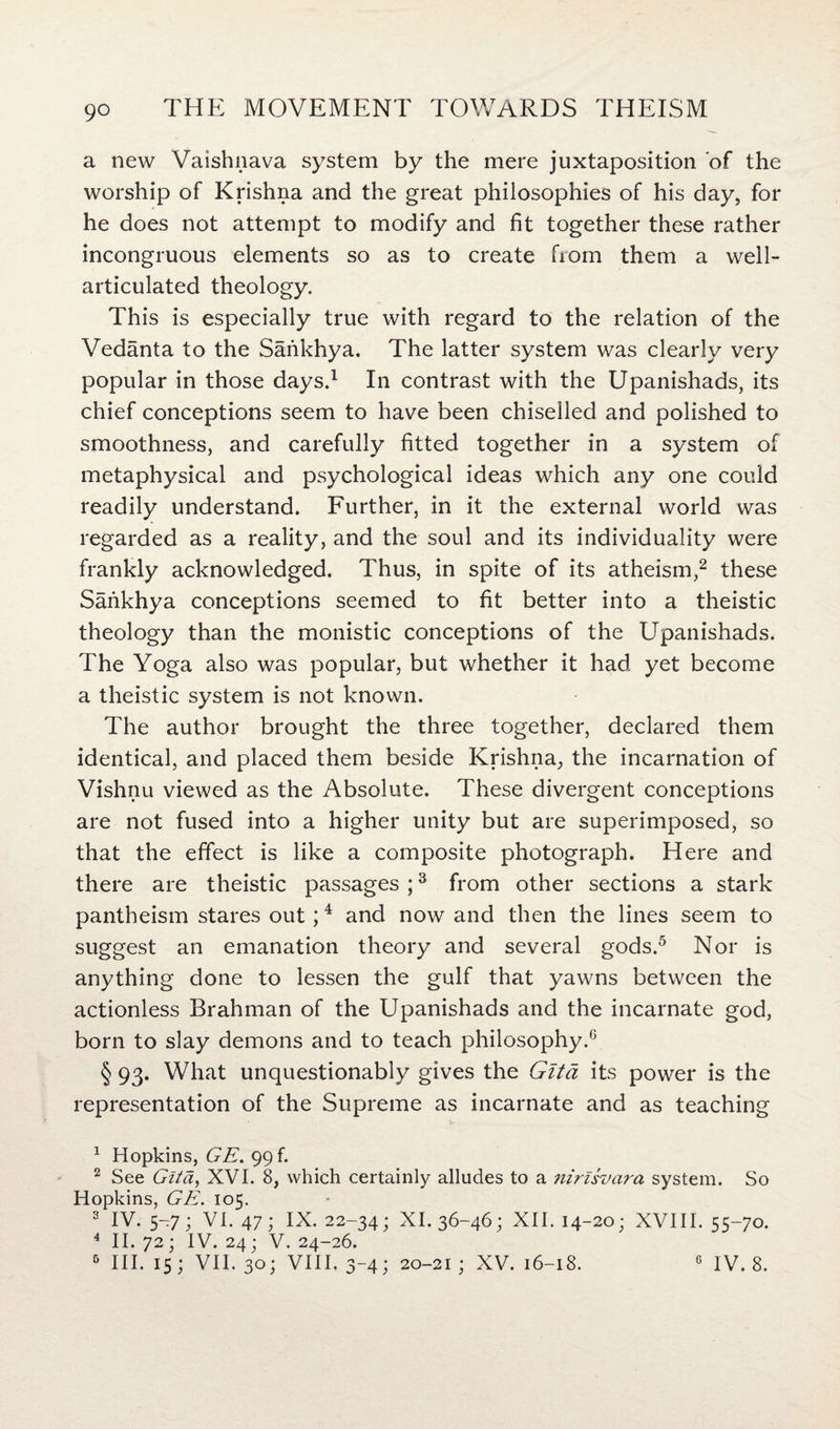a new Vaishnava system by the mere juxtaposition of the worship of Krishna and the great philosophies of his day, for he does not attempt to modify and fit together these rather incongruous elements so as to create from them a well- articulated theology. This is especially true with regard to the relation of the Vedanta to the Sankhya. The latter system was clearly very popular in those days.1 In contrast with the Upanishads, its chief conceptions seem to have been chiselled and polished to smoothness, and carefully fitted together in a system of metaphysical and psychological ideas which any one could readily understand. Further, in it the external world was regarded as a reality, and the soul and its individuality were frankly acknowledged. Thus, in spite of its atheism,2 these Sankhya conceptions seemed to fit better into a theistic theology than the monistic conceptions of the Upanishads. The Yoga also was popular, but whether it had yet become a theistic system is not known. The author brought the three together, declared them identical, and placed them beside Krishna, the incarnation of Vishnu viewed as the Absolute. These divergent conceptions are not fused into a higher unity but are superimposed, so that the effect is like a composite photograph. Here and there are theistic passages ;3 from other sections a stark pantheism stares out;4 and now and then the lines seem to suggest an emanation theory and several gods.5 Nor is anything done to lessen the gulf that yawns between the actionless Brahman of the Upanishads and the incarnate god, born to slay demons and to teach philosophy.0 § 93- What unquestionably gives the Gita its power is the representation of the Supreme as incarnate and as teaching 1 Hopkins, GE. 99 k 2 See Gita, XVI. 8, which certainly alludes to a 7iirisvara system. So Hopkins, GE. 105. 3 IV. 5—7; VI. 47; IX. 22-34; XI. 36-46; XII. 14-20; XVIII. 55-70. 4 II. 72; IV. 24; V. 24-26. 6 III. 15; VII. 30; VIII. 3-4; 20-21 ; XV. 16-18. 6 IV. 8.