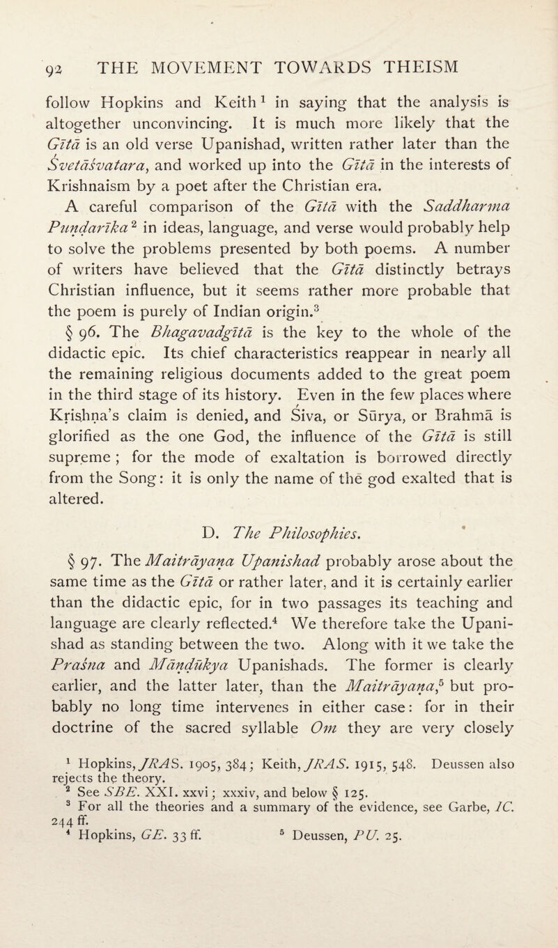 9^ follow Hopkins and Keith1 in saying that the analysis is altogether unconvincing. It is much more likely that the Gita is an old verse Upanishad, written rather later than the Svetasvatara, and worked up into the Glia in the interests of Krishnaism by a poet after the Christian era. A careful comparison of the Gita with the Saddharma Pundarlka2 in ideas, language, and verse would probably help to solve the problems presented by both poems. A number of writers have believed that the Gita distinctly betrays Christian influence, but it seems rather more probable that the poem is purely of Indian origin.3 §96. The Bhagavadgita is the key to the whole of the didactic epic. Its chief characteristics reappear in nearly all the remaining religious documents added to the great poem in the third stage of its history. Even in the few places where Krishna’s claim is denied, and Siva, or Surya, or Brahma is glorified as the one God, the influence of the Gita is still supreme ; for the mode of exaltation is borrowed directly from the Song: it is only the name of the god exalted that is altered. D. The Philosophies. § 97. The Maitrayana Upanishad probably arose about the same time as the Gita or rather later, and it is certainly earlier than the didactic epic, for in two passages its teaching and language are clearly reflected.4 We therefore take the Upani¬ shad as standing between the two. Along with it we take the Prasna and Mandukya Upanishads. The former is clearly earlier, and the latter later, than the Maitrayanap but pro¬ bably no long time intervenes in either case: for in their doctrine of the sacred syllable Om they are very closely 1 Hopkins,JRAS. 1905,384; Keith,JRAS. 1915, 548. Deussen also rejects the theory. 2 See SBE. XXI. xxvi; xxxiv, and below § 125. 3 For all the theories and a summary of the evidence, see Garbe, 1C. 244 ff.