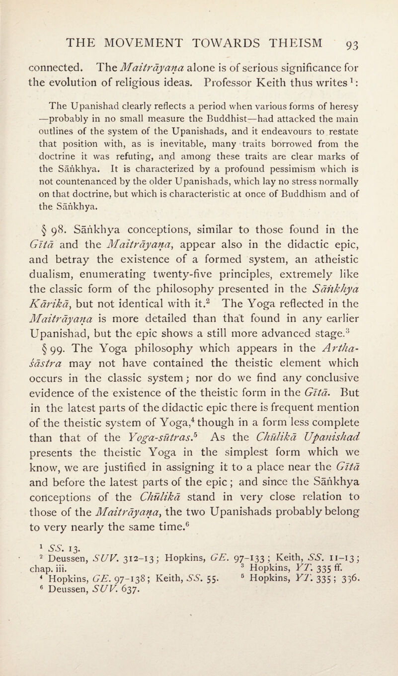 connected. The Maitrayana alone is of serious significance for the evolution of religious ideas. Professor Keith thus writes 1: The Upanishad clearly reflects a period when various forms of heresy —probably in no small measure the Buddhist—had attacked the main outlines of the system of the Upanishads, and it endeavours to restate that position with, as is inevitable, many traits borrowed from the doctrine it was refuting, and among these traits are clear marks of the Sankhya. It is characterized by a profound pessimism which is not countenanced by the older Upanishads, which lay no stress normally on that doctrine, but which is characteristic at once of Buddhism and of the Sankhya. § 98. Sankhya conceptions, similar to those found in the Gita and the Maitrayana, appear also in the didactic epic, and betray the existence of a formed system, an atheistic dualism, enumerating twenty-five principles, extremely like the classic form of the philosophy presented in the Sankhya Kdrika, but not identical with it.2 The Yoga reflected in the Maitrayana is more detailed than that found in any earlier Upanishad, but the epic shows a still more advanced stage.3 §99. The Yoga philosophy which appears in the Artha- sdstra may not have contained the theistic element which occurs in the classic system; nor do we find any conclusive evidence of the existence of the theistic form in the Gita. But in the latest parts of the didactic epic there is frequent mention of the theistic system of Yoga,4 though in a form less complete than that of the Yoga-siitrasP As the Chfdika Upanishad presents the theistic Yoga in the simplest form which we know, we are justified in assigning it to a place near the Gita and before the latest parts of the epic; and since the Sankhya conceptions of the Chulika stand in very close relation to those of the Maitrayana, the two Upanishads probably belong to very nearly the same time.6 1 SS. 13. 2 Deussen, SUV. 312-13; Hopkins, GE. 97-133 1 Keith, SS. n-13; chap. iii. 3 Hopkins, YT. 335 flf. 4 Hopkins, GE. 97-138; Keith, SS. 55. 5 Hopkins, YT. 335 ; 336. 6 Deussen, SUV. 637.
