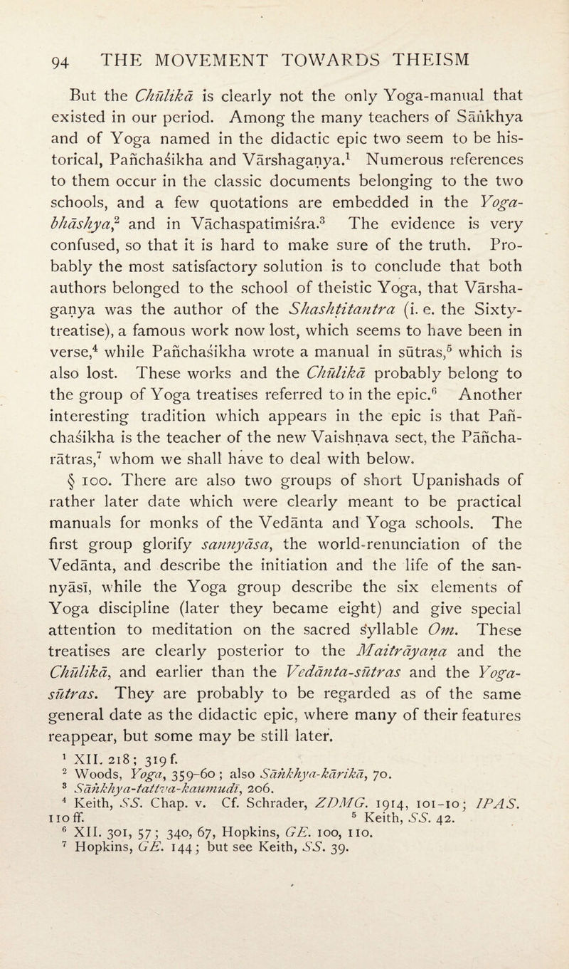 But the Chulika is clearly not the only Yoga-manual that existed in our period. Among the many teachers of Safikhya and of Yoga named in the didactic epic two seem to be his¬ torical, Panchasikha and Varshaganya.1 Numerous references to them occur in the classic documents belonging to the two schools, and a few quotations are embedded in the Yoga- bhdshya,2 and in Vachaspatimisra.3 The evidence is very confused, so that it is hard to make sure of the truth. Pro¬ bably the most satisfactory solution is to conclude that both authors belonged to the school of theistic Yoga, that Varsha¬ ganya was the author of the Shashtitantra (i. e. the Sixty- treatise), a famous work now lost, which seems to have been in verse,4 while Panchasikha wrote a manual in sutras,5 which is also lost. These works and the Chulika probably belong to the group of Yoga treatises referred to in the epic.6 Another interesting tradition which appears in the epic is that Pan¬ chasikha is the teacher of the new Vaishnava sect, the Pancha- ratras,7 whom we shall have to deal with below. § ioo. There are also two groups of short Upanishads of rather later date which were clearly meant to be practical manuals for monks of the Vedanta and Yoga schools. The first group glorify satiny as a, the world-renunciation of the Vedanta, and describe the initiation and the life of the san- nyasl, while the Yoga group describe the six elements of Yoga discipline (later they became eight) and give special attention to meditation on the sacred syllable Om. These treatises are clearly posterior to the Maitrdyana and the Chulika, and earlier than the Vedanta-sutras and the Yoga- sutras. They are probably to be regarded as of the same general date as the didactic epic, where many of their features reappear, but some may be still later. 1 XII. 218; 319f. 2 Woods, Yoga, 359-60; also Sahkhya-karika, 70. 3 Sahkhya-tattva-kaumudi, 206. 4 Keith, XX. Chap. v. Cf. Schrader, ZDMG. 1914, 101-10; IP AS. noff. 6 Keith, SS. 42. 6 XII. 301, 57; 340, 67, Hopkins, GE. 100, no. 7 Hopkins, GE. 144; but see Keith, XX. 39.