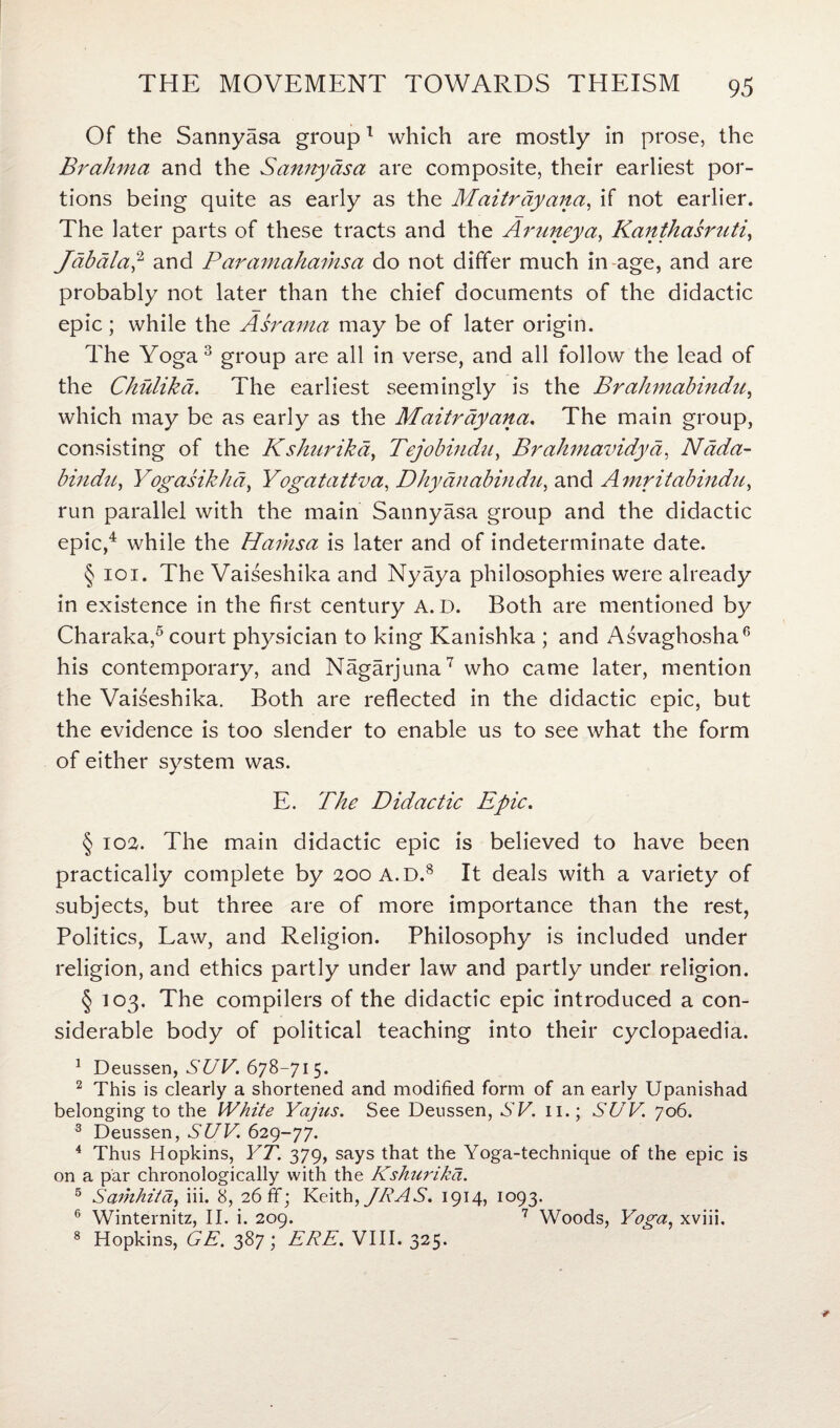 Of the Sannyasa group1 which are mostly in prose, the Brahma and the Sannyasa are composite, their earliest por¬ tions being quite as early as the Maitrayaiia, if not earlier. The later parts of these tracts and the Aruneya, Kantkasruti, Jabala,2 and Paramahamsa do not differ much in age, and are probably not later than the chief documents of the didactic epic ; while the Asrama may be of later origin. The Yoga 3 group are all in verse, and all follow the lead of the Chulikd. The earliest seemingly is the Brahmabindu, which may be as early as the Maitrdyana. The main group, consisting of the Kshurika, Tejobindu, Brahmavidya, Nada- bindn, Yogasikhd, Yogatattva, Dhyanabindu, and Amritabindu, run parallel with the main Sannyasa group and the didactic epic,4 while the Hariisa is later and of indeterminate date. § 101. The Vaiseshika and Nyaya philosophies were already in existence in the first century A. D. Both are mentioned by Charaka,5 court physician to king Kanishka ; and Asvaghosha6 his contemporary, and Nagarjuna7 who came later, mention the Vaiseshika. Both are reflected in the didactic epic, but the evidence is too slender to enable us to see what the form of either system was. E. The Didactic Epic. § 102. The main didactic epic is believed to have been practically complete by 200 A. D.8 It deals with a variety of subjects, but three are of more importance than the rest, Politics, Law, and Religion. Philosophy is included under religion, and ethics partly under law and partly under religion. § 103. The compilers of the didactic epic introduced a con¬ siderable body of political teaching into their cyclopaedia. 1 Deussen, SUV. 678-71 5. 2 This is clearly a shortened and modified form of an early Upanishad belonging to the White Yajus. See Deussen, SV. 11.; SUV. 706. 3 Deussen, SUV. 629-77. 4 Thus Hopkins, YT. 379, says that the Yoga-technique of the epic is on a par chronologically with the Kshurikd. 5 Samhitd, iii. 8, 26 ff; Keith, JR AS. 1914, 1093. 6 Winternitz, II. i. 209. 7 Woods, Yoga, xviii. 8 Hopkins, GE. 387; ERE. VIII. 325.