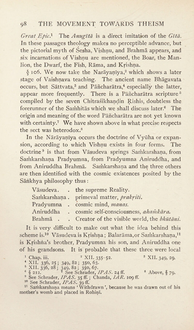 Greai Epic} The Anugita is a direct imitation of the Gita. In these passages theology makes no perceptible advance, but the pictorial myth of Sesha, Vishnu, and Brahma appears, and six incarnations of Vishnu are mentioned, the Boar, the Man- lion, the Dwarf, the Fish, Rama, and Krishna. § io6. We now take the Narayanlya,2 which shows a later stage of Vaishnava teaching. The ancient name Bhagavata occurs, but Sattvata,3 and Pancharatra 4 especially the latter, appear more frequently. There is a Pancharatra scripture5 compiled by the seven Chitrasikhandin Rishis, doubtless the forerunner of the Samhitas which we shall discuss later.6 The origin and meaning of the word Pancharatra are not yet known with certainty.7 We have shown above in what precise respects the sect was heterodox.8 In the Narayanlya occurs the doctrine of Vyuha or expan¬ sion, according to which Vishnu exists in four forms. The doctrine9 is that from Vasudeva springs Samkarshana, from Samkarshana Pradyumna, from Pradyumna Aniruddha, and from Aniruddha Brahma. Samkarshana and the three others * * are then identified with the cosmic existences posited by the Sankhya philosophy thus: Vasudeva. . the supreme Reality. Samkarshana . primeval matter, prakriti. Pradyumna . cosmic mind, manas. Aniruddha . cosmic self-consciousness, ahamkara. Brahma . . Creator of the visible world, the bhutani. It is very difficult to make out what the idea behind this scheme is.10 Vasudeva is Krishna; Balarama,or Samkarshana,11 is Krishna’s brother, Pradyumna his son, and Aniruddha one of his grandsons. It is probable that these three were local I Chap. iii. 2 XII. 335-52. 3 XII. 349, 29. 4 XII. 336, 25; 349, 82; 350, 63. 5 NR- 336, 28; 349, 82; 350, 67. 6 § 212. 7 See Schrader, IP AS. 24 ff. 8 Above, § 79. 9 See Schrader, IP AS. 35 ff.; Chanda, 1AR. 109 ff. 10 See Schrader, IP AS. 39 ff. II Samkarshana means ‘Withdrawn’, because he was drawn out of his mother’s womb and placed in Rohini.
