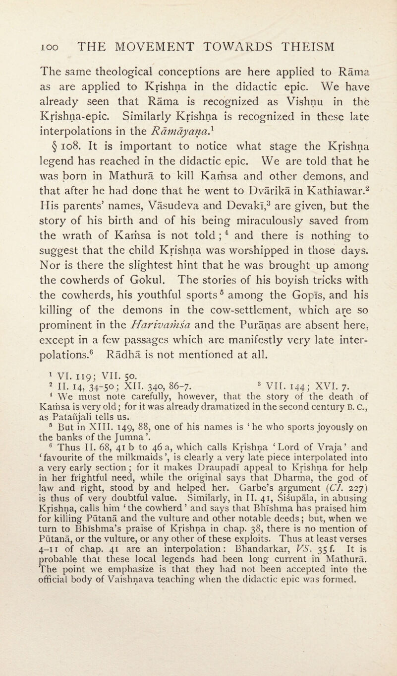 The same theological conceptions are here applied to Rama as are applied to Krishna in the didactic epic. We have already seen that Rama is recognized as Vishnu in the Krishna-epic. Similarly Krishna is recognized in these late interpolations in the Ramayaiia} § 108. It is important to notice what stage the Krishna legend has reached in the didactic epic. We are told that he was born in Mathura to kill Kamsa and other demons, and that after he had done that he went to Dvarika in Kathiawar.2 His parents’ names, Vasudeva and Devakl,3 are given, but the story of his birth and of his being miraculously saved from the wrath of Kamsa is not told ;4 and there is nothing to suggest that the child Krishna was worshipped in those days. Nor is there the slightest hint that he was brought up among the cowherds of Gokul. The stories of his boyish tricks with the cowherds, his youthful sports 5 among the Gopls, and his killing of the demons in the cow-settlement, which are so prominent in the Harivamsa and the Puranas are absent here, except in a few passages which are manifestly very late inter¬ polations.6 Radha is not mentioned at all. 1 VI. 119; VII. 50. 2 II. 14, 34-50; XII. 340, 86-7. 3 VII. 144; XVI. 7. 4 We must note carefully, however, that the story of the death of Kamsa is very old; for it was already dramatized in the second century B. c., as Patanjali tells us. 5 But in XIII. 149, 88, one of his names is ‘he who sports joyously on the banks of the Jumna’. 6 Thus II. 68, 41 b to 46 a, which calls Krishna ‘Lord of Vraja’ and ‘favourite of the milkmaids’, is clearly a very late piece interpolated into a very early section; for it makes DraupadI appeal to Krishna for help in her frightful need, while the original says that Dharma, the god of law and right, stood by and helped her. Garbe’s argument {CL 227) is thus of very doubtful value. Similarly, in II. 41, Sisupala, in abusing Krishna, calls him ‘the cowherd’ and says that Bhishma has praised him for killing Putana and the vulture and other notable deeds; but, when we turn to Bhlshma’s praise of Krishna in chap. 38, there is no mention of Putana, or the vulture, or any other of these exploits. Thus at least verses 4-11 of chap. 41 are an interpolation: Bbandarkar, VS. 35 f. It is probable that these local legends had been long current in Mathura. The point we emphasize is that they had not been accepted into the official body of Vaishnava teaching when the didactic epic was formed.