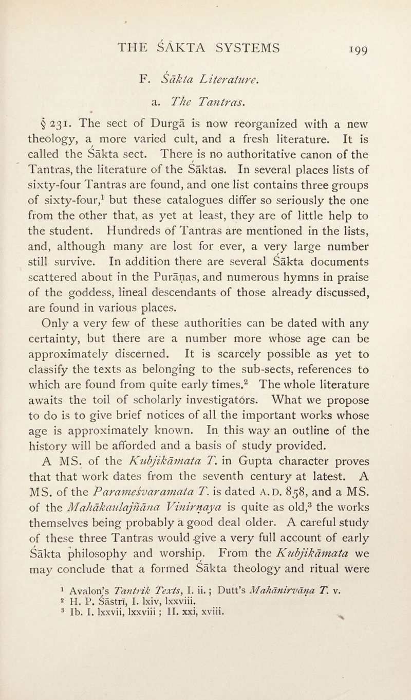 r F. Sakta Literature. a. The Tantras. § 231. The sect of Durga is now reorganized with a new theology, a more varied cult, and a fresh literature. It is called the Sakta sect. There is no authoritative canon of the / Tantras, the literature of the Saktas. In several places lists of sixty-four Tantras are found, and one list contains three groups of sixty-four,1 but these catalogues differ so seriously the one from the other that, as yet at least, they are of little help to the student. Hundreds of Tantras are mentioned in the lists, and, although many are lost for ever, a very large number still survive. In addition there are several Sakta documents scattered about in the Puranas, and numerous hymns in praise of the goddess, lineal descendants of those already discussed, are found in various places. Only a very few of these authorities can be dated with any certainty, but there are a number more whose age can be approximately discerned. It is scarcely possible as yet to classify the texts as belonging to the sub-sects, references to which are found from quite early times.2 The whole literature awaits the toil of scholarly investigators. What we propose to do is to give brief notices of all the important works whose age is approximately known. In this way an outline of the history will be afforded and a basis of study provided. A MS. of the Kubjikdmata T. in Gupta character proves that that work dates from the seventh century at latest. A MS. of the Paramesvaramata T. is dated A.D. 858, and a MS. of the Mahdkaulajhdna Vinirnaya is quite as old,3 the works themselves being probably a good deal older. A careful study of these three Tantras would .give a very full account of early Sakta philosophy and worship. From the Kubjikdmata we may conclude that a formed Sakta theology and ritual were 1 Avalon’s Tantrik Texts, I. ii.; Dutt’s Mahdnirvdna T. v. 2 H. P. Sastrl, I. lxiv, lxxviii. 3 lb. I. lxxvii, lxxviii ; II. xxi, xviii.