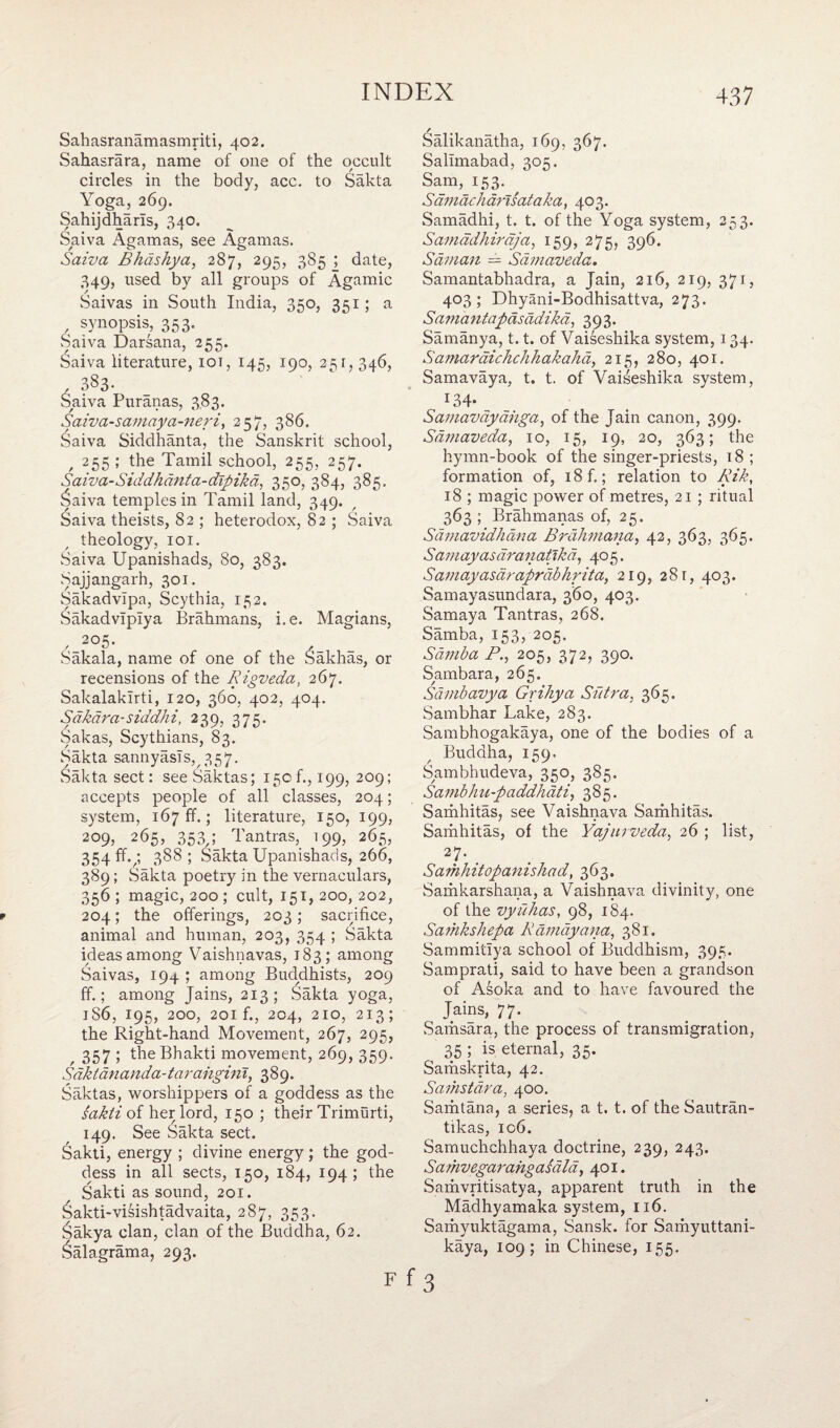 Sahasranamasmriti, 402. Sahasrara, name of one of the occult circles in the body, acc. to Sakta Yoga, 269. Sahijdharls, 340. Saiva Agamas, see Agamas. Saiva Bhdshya, 287, 295, 385 ; date, 349, used by all groups of Agamic Saivas in South India, 350, 351; a , synopsis, 353. Saiva Darsana, 255. Saiva literature, iot, 145, 190, 251, 346, 383. Saiva Puranas, 383. Saiva-samaya-neri, 257, 386. Saiva Siddhanta, the Sanskrit school, 255 ; the Tamil school, 255, 257. Sa iva-Siddh ant a-clip ikd, 350, 384, 385. £aiva temples in Tamil land, 349. Saiva theists, 82 ; heterodox, 82 ; Saiva theology, 101. Saiva Upanishads, 80, 383. Sajjangarh, 301. Sakadvipa, Scythia, 152. Sakadvlplya Brahmans, i.e. Magians, 205. Sakala, name of one of the Vakhas, or recensions of the Rigveda, 267. Sakalakirti, 120, 360, 402, 404. Sahara-siddhi, 239, 375. Sakas, Scythians, 83. Sakta sannyasls, 357. Sakta sect: see Saktas; 150 f., 199, 209; accepts people of all classes, 204; system, 167 ff.; literature, 150, 199, 209, 265, 353,; Tantras, 199, 265, 354 ff.3 388; Sakta Upanishads, 266, 389; Sakta poetry in the vernaculars, 356 ; magic, 200 ; cult, 151, 200, 202, 204; the offerings, 203 ; sacrifice, animal and human, 203, 354 ; Sakta ideas among Vaishnavas, 183; among Saivas, 194 ; among Buddhists, 209 ff.; among Jains, 213; Sakta yoga, 1S6, 195, 200, 201 f., 204, 210, 213; the Right-hand Movement, 267, 295, 357; the Bhakti movement, 269, 359. Sdktdnanda-tarangini, 389. Saktas, worshippers of a goddess as the sakti of her lord, 150 ; their Trimurti, 149. See Sakta sect. Sakti, energy ; divine energy ; the god¬ dess in all sects, 150, 184, 194; the Sakti as sound, 201. &akti-visishtadvaita, 287, 353. Sakya clan, clan of the Buddha, 62. 6alagrama, 293. Salikanatha, 169, 367. Sallmabad, 305. Sam, 153. ^ Sdmac harts at aka, 403. Samadhi, t. t. of the Yoga system, 253. Samadhirdja, 159, 275, 396. Sdman — Sdmaveda. Samantabhadra, a Jain, 216, 219, 371, 403; Dhyani-Bodhisattva, 273. Samantapdsddikd, 393. Samanya, 1.1. of Vaiseshika system, 134. Samardichchhakahd, 215, 280, 401. Samavaya, t. t. of Vaiseshika system, 134* Samavdydhga, of the Jain canon, 399. Sdmaveda, 10, 15, 19, 20, 363; the hymn-book of the singer-priests, 18 ; formation of, i8f.; relation to Rik, 18 ; magic power of metres, 21 ; ritual 363 ; Brahmanas of, 25. Sdmavidhdna Brdhmana, 42, 363, 365. Samayasaranatlkd, 405. Samayasdraprdbhrita, 219, 281, 403. Samayasundara, 360, 403. Samaya Tantras, 268. Samba, 153, 205. Samba P., 205, 372, 390. Sambara, 265. Sdmbavya Grihya Sutra, 365. Sambhar Lake, 283. Sambhogakaya, one of the bodies of a Buddha, 159. Sambhudeva, 350, 385. Sambhu-paddhati, 385. Samhitas, see Vaishnava Samhitas. Samhitas, of the Yajurveda, 26 ; list, 27. Samhitopanishad, 363. Samkarshana, a Vaishnava divinity, one of the vyuhas, 98, 184. Samkshepa Rdmdyana, 381. Sammitlya school of Buddhism, 395. Samprati, said to have been a grandson of Asoka and to have favoured the Jains, 77. Samsara, the process of transmigration, 35 ; is eternal, 35. Samskrita, 42. Samstdra, 400. Samtana, a series, a t. t. of the Sautran- tikas, 106. Samuchchhaya doctrine, 239, 243. Samvegarahgasdld, 401. Samvritisatya, apparent truth in the Madhyamaka system, 116. Samyuktagama, Sansk. for Samyuttani- kaya, 109; in Chinese, 155.