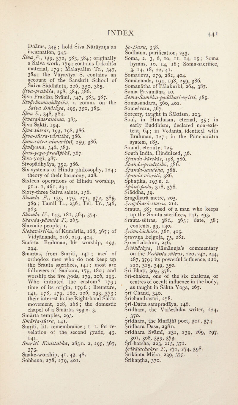 Dhams, 345 ; hold Siva Narayana an , incarnation, 345. Siva,P;i I39> 372? 383> 384 5 originally a Saiva work, 179; contains Lakullsa material, 179; Malayalim Tr., 347, 384; the Vayavlya S. contains an account of the Sanskrit School of , Saiva Siddhanta, 226, 350, 385. Siva-prakdsa, 258, 384, 386. Siva Prakasa SvamI, 347, 383, 387. Sivarkamanidtpikd, a comm, on the , Saiva Bhdshya, 295, 350, 385. Siva S., 348, 384. Sivasahasrandma, 383. Siva £akti, 194. Siva-sutras, 193, 198, 386. Siva-siitra-vdrltika, 386. Siva-siitra-vimarsini, 259, 386. Sivayana, 346, 383. Siva-yoga-pradlpikd, 387. Siva-yogI, ^387. Sivopadhyaya, 352, 386. Six systems of Hindu philosophy, 124; theory of their harmony, 228. Sixteen operations of Hindu worship, 51 n. 1, 261, 294. Sixty-three Saiva saints, 256. Skanda P., 139, 179, 27*1, 372, 385, 389 ; Tamil Tr., 256 ; Tel. Tr., 346, 3§3- Skanda U., 143, 181, 364, 374. Skauda-ydmala X, 265. Slavonic people, 1. Slokavdrtika, ofKumarila, 168, 367; of Vidyananda, 216, 219, 404. Smarta Brahman, his worship, 293, 294. Smartas, from Smriti, 141 ; used of orthodox men who do not keep up the Srauta sacrifices, 141 ; most are followers of Sankara, 175, 180; and worship the five gods, 179, 206, 293. Who initiated the custom? 179; time of its origin, 179 f. ; literature, 141, 178, 179, 180, 226, 293, 373; their interest in the Right-hand Sakta movement, 228, 268 ; the domestic chapel of a Smarta, 293 n. 3. Smarta temples, 293. Smarta-sutra, 141. Smriti, lit. remembrance ; t. t. for re¬ velation of the second grade, 43, 141. Smriti Kaustubha, 285 n. 2, 295, 367, 373- Snake-worship, 41, 43, 48. Sobhana, 278, 279, 401. So-Paru. 338. Sodhana, purification, 253. Soma, 2, 3, 6, 10, n, 14, 15; Soma hymns, 10, 14, 18 ; Soma-sacrifice, 3, 14, 18, 22, 41. Somadeva, 279, 282, 404. Somananda, 194, 198, 259, 386. Somanatha of Palakurki, 264, 387. Soma Pavamana, 10. Soma-Sambhu-paddhati-vritti, 385. Somasundara, 360, 402. Somesvara, 367. Sorcery, taught in Saktism, 203. Soul, in Hinduism, eternal, 35 ; in early Buddhism, declared non-exis¬ tent, 64; in Vedanta, identical with Brahman, 127; in the Pancharatra system, 185. Sound, eternity, 125. South India, Hinduized, 36. Spanda-karikas, 198, 386. Spanda-pradtpika, 386. Spanda-sandoha, 386. Spanda-vivriti, 386. Sphatika, 293 m 2. Sphut-pada, 318, 378. Sraddha, 39. Sragdhara metre, 205. Sragdh ard- stotra ,212. Srauta, 38; used of a man who keeps up the Srauta sacrifices, 141, 293. Srauta-sutras, 38 f., 365; date, 38; r contents, 39, 140. Srdvakachdra, 361, 405. Sravana Belgola, 75, 282. Sri = Lakshml, 246. Sribhashya, Ramanuja’s commentary on the Vedanta sutras, 220, 242, 244, 287, 379 ; its powerful influence, 220, , 222, 325, 349, 350. Sri Bhatt, 305, 376. Srl-chakra, one of the six chakras, or centres of occult influence in the body, as taught in £akta Yoga, 267. Sri Chand, 340. ^rlchandrasuri, 278. SrI-Datta sampradaya, 248. 6rldhara, the Vaiseshika writer, 224, , 3 70* Sridhara, the Marathi poet, 301, 374. ^rldhara Dasa, 238 n. Sridhara SvamI, 231, 239, 269, 297, , 301, 308, 359, 373- Srl-harsha, 223, 225, 371. Snkalachakra 71, 272, 274, 398. Srlkanta Misra, 239, 375. Srikantha, 370.