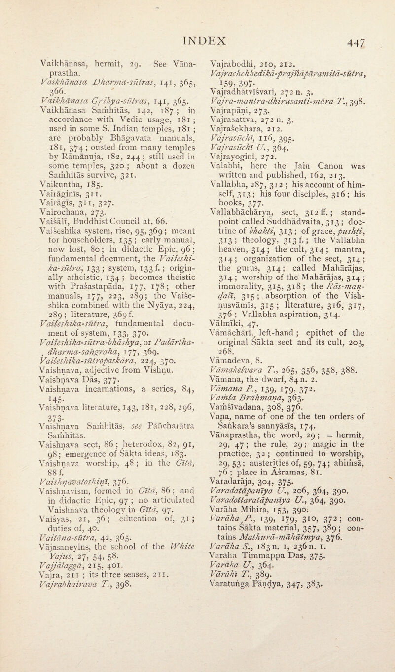 Vaikhanasa, hermit, 29. See Vana- prastha. Vaikhdnasa Dharma-sutras, 141, 36=;, 366. P ai khan as a Grihya-sutras, 141, 365. Vaikhanasa Samhitas, 142, 187 ; in accordance with Vedic usage, 181 ; used in some S. Indian temples, 181 ; are probably Bhagavata manuals, 181, 374 ; ousted from many temples by Ramanuja, 1S2, 244 ; still used in some temples, 320 ; about a dozen Samhitas survive, 321. Vaikuntha, 185. Vairaginls, 311. Vairagls, 311, 327. Vairochana, 273. Vaisali, Buddhist Council at, 66. Vaiseshika system, rise, 95, 369 ; meant for householders, 135 ; early manual, now lost, 80; in didactic Epic, 96 ; fundamental document, the Vaiseshi- ka-sutra, 133; system, 133b; origin¬ ally atheistic, 134; becomes theistic with Prasastapada, 177, 178; other manuals, 177, 223, 289; the Vaise¬ shika combined with the Nyaya, 224, 289; literature, 369 b Vaisesh ika-sutra, fundamental docu¬ ment of system, 133, 370. Vaisesh ika-sutra - bhdshya, or Paddrtha- „ dharma-sahgraha, 177, 369. Vaiseshika-siitropaskdra, 224, 370. Vaishnava, adjective from Vishnu. Vaishnava Das, 377. Vaishnava incarnations, a series, 84, T45- Vaishnava liteiature, 143, 181, 228, 296, 373- Vaishnava Samhitas, see Pancharatra Samhitas. Vaishnava sect, 86; heterodox, 82, 91, 98; emergence of Sakta ideas, 183. Vaishnava worship, 48 ; in the Gita, 88 f.' Vaishnavatoshini, 376. Vaishnavism, formed in Gita, 86 ; and in didactic Epic, 97 ; no articulated Vaishnava theology in Gita, 97. Vaisyas, 21, 36; education of, 31; duties of, 40. Vaitana-sutra, 42, 365. Vajasaneyins, the school of the White Ya/us, 27, 54, 58. Vajjdlagga, 215, 401. Vajra, 211 ; its three senses, 211. Vajrabhairava T., 398. Vajrabodhi, 210, 212. Vajrachchhedikd-prajndpdramitd-sutra, I59> 397-r Vajradhatvisvari, 272 n. 3. Vajra-mantra-dhirusanti-niara T., 398. Vajrapani, 273. Vajrasattva, 272 n. 3. Vajrasekhara, 212. Vajrasfichi, 116, 395. Vajrasuchi U., 364. VajrayoginI, 272. Valabhi, here the Jain Canon was written and published, 162, 213. Vallabha, 287, 312 ; his account of him¬ self, 313; his four disciples, 316 ; his books, 377. Vallabhacharya, sect, 312 ff.; stand¬ point called Suddhadvaita, 313 ; doc¬ trine of bhakti, 313 ; of grace, pushti, 313; theology, 313 b; the Vallabha heaven, 314; the cult, 314; mantra, 314; organization of the sect, 314; the gurus, 314; called Maharajas. 314 ; worship of the Maharajas, 314 ; immorality, 315, 318; the Rds-man- dali, 315; absorption of the Vish- nusvamls, 315; literature, 316, 317, 376 ; Vallabha aspiration, 3T4. Valmiki, 47. Vamachariv left-hand ; epithet of the original Sakta sect and its cult, 203, 26S. Vamadeva, 8. Vamakesvara T., 265, 356> 358, 388. Vamana, the dwarf, 8411. 2. Vdmana P., 139, 179, 372. Vaihsa Brdhmana, 363. Vamslvadana, 308, 376. Vana, name of one of the ten orders of Sankara’s sannyasis, 174. Vanaprastha, the word, 29 ; = hermit, 29, 47 ; the rule, 29; magic in the practice, 32 ; continued to worship, 29? 53 5 austerities of, 59, 74; ahimsa, 76 ; place in Asramas, 81. Varadaraja, 304, 375. Varadatapanlya U., 206, 364, 390. Varadottaratdpaniya U., 364, 390. Varaha Mihira, 153, 390. Vara ha P., 139, 179, 310, 372; con¬ tains Sakta material, 357, 389 ; con¬ tains Mathura-mahatviya, 376. Varaha S., 18311. 1, 23611. 1. Varaha Timmappa Das, 375. Varaha U, 364. Vardhi T., 389. Varatuhga Patidya, 347, 383.