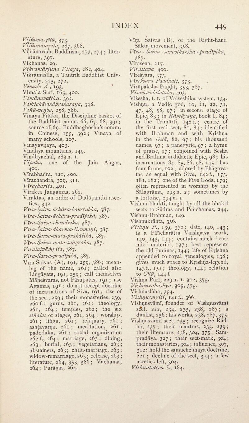 Vijndna-gitd, 373. Vijndndmr it a, 287, 368. Vijnanavada Buddhism, 273, 274 ; liter¬ ature, 397. Vikhanas, 29. Vikramdrjuna Vijaya, 282, 404. Vikramasila, a Tantrik Buddhist Univ¬ ersity, 225, 272. Vimala A., 193. Vimala Suri, 165, 400. Vimdnavatthu, 392. Vinisakdrikdprakarana, 398. Vina-venba, 258, 386. Vinaya Pitaka, the Discipline basket of the Buddhist canon, 66, 67, 68, 391; source of, 69; Buddhaghosha’s comm, in Chinese, 155, 392 ; Vinaya of many schools, 207. Vinayavijaya, 403. Vindhya mountains, 149. Vindhyachal, 283 n. 1. Vipdka, one of the Jain Aiigas, 400. Virabhadra, 120, 400. Virachandra, 309, 311. Viracharita, 401. Virakta Jangamas, 262. Viraktas, an order of Dadupanthi asce¬ tics?, 342. _ Vtra-Saiva-achara-kaustubha, 387. Vira-Saiva-debar a-pradipikd, 387. Vira-Saiva-chandrikd, 387. V ira-Sa iva-dha rm a - /iro ?n a ui, 387. Vira- Sa iv a - in ata-prakdsik d, 387. Vira-Saiva-mata-sahgraha, 387. VIras a ivd riir it a, 387. Vira-Saiva-pradipika, 387. Vira £aivas (A), 191, 259, 386; mean¬ ing of the name, 261 ; called also Lingayats, 191, 259 ; call themselves Mahesvaras, not Pasupatas, 191 ; use Agamas, 191 ; donpt accept doctrine of incarnations of Siva, 191 ; rise of the sect, 259 ; their monasteries, 259, 260 f.; gurus, 261, 262; theology, 261, 264; temples, 262; the six sthalas or stages, 261, 264 ; worship, 261 ; linga, 261 ; reliquary, 261 ; ashtavarna, 261 ; meditation, 261 ; padodaka, 261 ; social organization 262 f., 264; marriage, 263; dining, 263; burial, 263 ; vegetarians, 263; abstainers, 263; child-marriage, 263; widow-remarriage, 263; release, 263 ; literature, 264, 353, 386; Vachanas, 264; Puranas, 264. 449 Vira Saivas (B), of the Right-hand ^akta/ movement, 358. Vira - Saiva - sarvotkarsha -pradipikd, 3§7- Virasena, 217. Vlrastava] 400. Viresvara, 373. Viresvara Pciddhati, 373. Virupaksha Pandit, 353, 387. Vis a mvadasataka, 403. Visesha, t. t. of Vaiseshika system, 134. Vishnu, a Vedic god, io, 21, 22, 32, 47, 48, 58, 97 ; in second stage of Epic, 83 ; in Rdmdyana, book I, 84 ; in the Trimurti, 148 f. ; centre of the first real sect, 81, 84; identified with Brahman and with Krishna in the Gild, 86, 97; his thousand names, 97 ; a panegyric, 97 ; a hymn of praise, 97; conjoined with Sesha and Brahma in didactic Epic, 98 ; his incarnations, 84, 85, 86, 98, 145 ; has four forms, 102 ; adored by Bhagava- tas as equal with £iva, 142 f., 175, 181,182 ; one of the Five Gods, 179; often represented in worship by the Salagrama, 293 n. 2 ; sometimes by a tortoise, 294 n. 1. Vishnu-bhakti, taught by all the bhakti sects to Sudras and Panchamas, 244, Vishnu-Brahman, 149. Vishnukranta, 356. Vishnu P., 139, 372; date, 140, 143; is a Pancharatra Vaishnava work, 140, 143, 144 ; contains much £ cos¬ mic’ material, 137; best represents the old Puranas, 144; life of Krishna appended to royal genealogies, 138 ; gives much space to Krishna-legend, 143 f., 15t ; theology, 144; relation to Gita, 144 f. Vishnu Purl, 229 n. 1, 302, 375. Vishmirahashya, 305, 375. Vishnusinha, 354. Vishnusmriti, 141 f., 366. Vishnusvami, founder of VishnusvamI s<fct, 222, 234, 235, 238, 287; a dualist, 236; his works, 238, 287, 375. Vishnusvami sect, 235; recognize Rad- ha, 237 ; their mantras, 235, 239 ; their literature, 238, 304, 375; Sam- pradaya, 327; their sect-mark, 304; their monasteries, 304; influence, 307, 312; hold the samuchchhaya doctrine, 221 ; decline of the sect, 304 ; a few ascetics left, 304. Vishnutaitva S., 184.