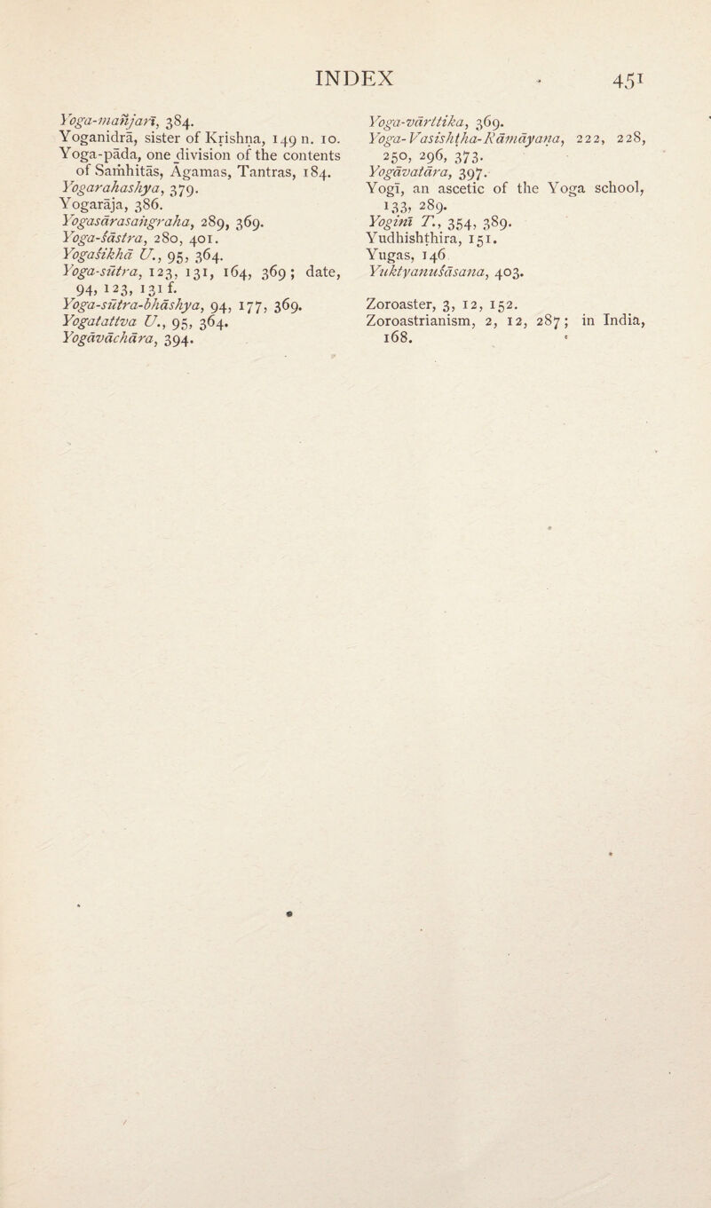 Yoga-manjart, 384. Yoganidra, sister of Krishna, 149 n. 10. Yoga-pada, one_division of the contents of Samhitas, Agamas, Tantras, 184. Yogarahashya, 379. Yogaraja, 386. Yogas arasahgr aha, 289, 369. Yoga-sastra, 280, 401. Yogasikha U., 95, 364. Yoga-sutra, 123, 131, 164, 369; date, r94> 123, 131 f. Yoga-sutra-bhashya, 94, 177, 369. Yogatattva U., 95, 364. Yogavachara, 394. Yoga-vdrttika, 369. Yoga- Vasishtha-Kamdyana, 222, 228, 25°> 296, 373. Yogavatara, 397. Yogi, an ascetic of the Yoga school, 133, 289. Yogini T., 354, 389. Yudhishthira, 151. Yugas, 146 Yuktyanusasana, 403. Zoroaster, 3, 12, 152. Zoroastrianism, 2, 12, 287; in India, 168.