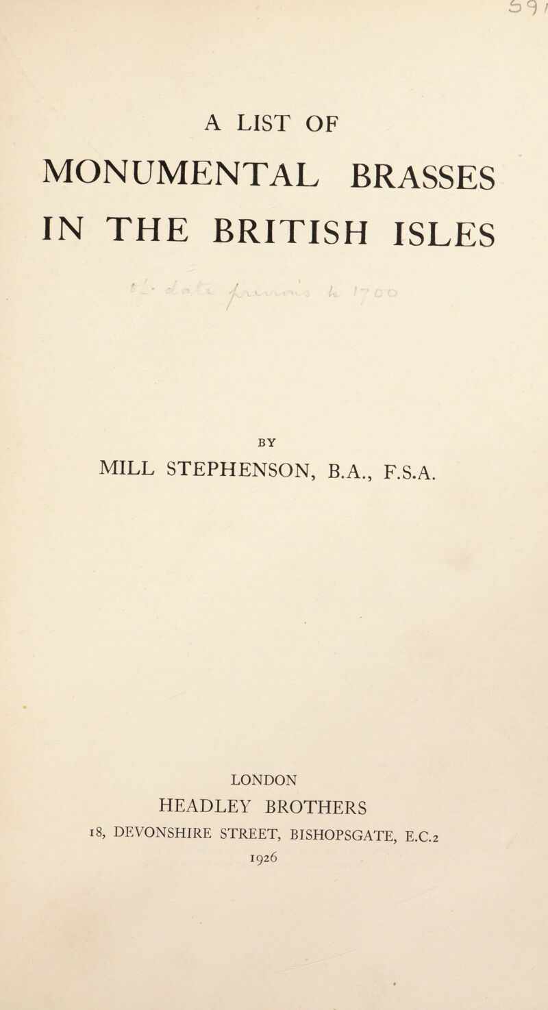 A LIST OF MONUMENTAL BRASSES IN THE BRITISH ISLES BY MILL STEPHENSON, B.A., F.S.A. LONDON HEADLEY BROTHERS i8, DEVONSHIRE STREET, BISHOPSGATE, E.C.2 1926