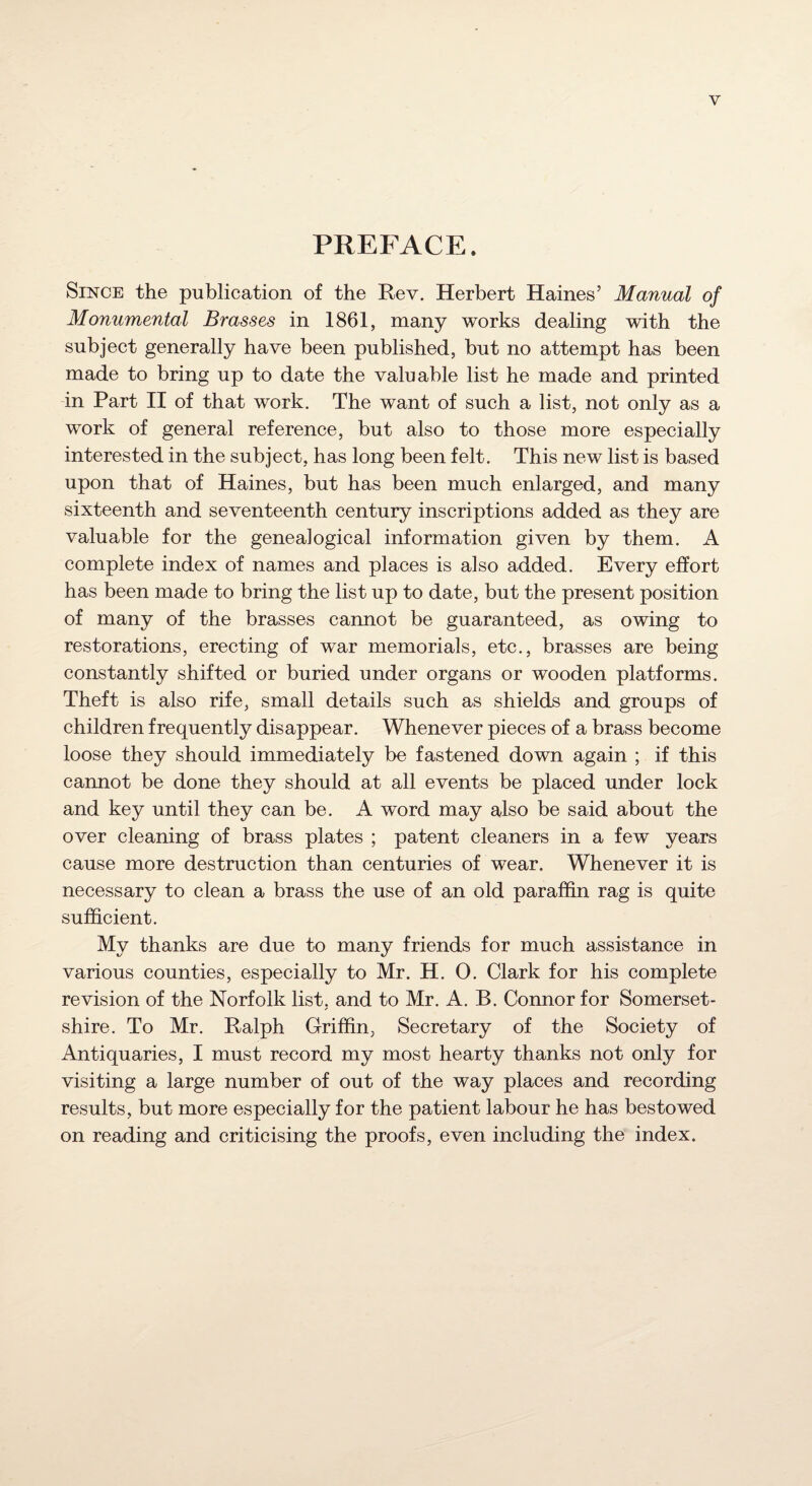 PREFACE. Since the publication of the Rev. Herbert Haines’ Manual of Monumental Brasses in 1861, many works dealing with the subject generally have been published, but no attempt has been made to bring up to date the valuable list he made and printed in Part II of that work. The want of such a list, not only as a work of general reference, but also to those more especially interested in the subject, has long been felt. This new list is based upon that of Haines, but has been much enlarged, and many sixteenth and seventeenth century inscriptions added as they are valuable for the genealogical information given by them. A complete index of names and places is also added. Every effort has been made to bring the list up to date, but the present position of many of the brasses cannot be guaranteed, as owing to restorations, erecting of war memorials, etc., brasses are being constantly shifted or buried under organs or wooden platforms. Theft is also rife, small details such as shields and groups of children frequently disappear. Whenever pieces of a brass become loose they should immediately be fastened down again ; if this cannot be done they should at all events be placed under lock and key until they can be. A word may also be said about the over cleaning of brass plates ; patent cleaners in a few years cause more destruction than centuries of wear. Whenever it is necessary to clean a brass the use of an old paraffin rag is quite sufficient. My thanks are due to many friends for much assistance in various counties, especially to Mr. H. O. Clark for his complete revision of the Norfolk list, and to Mr. A. B. Connor for Somerset¬ shire. To Mr. Ralph Griffin, Secretary of the Society of Antiquaries, I must record my most hearty thanks not only for visiting a large number of out of the way places and recording results, but more especially for the patient labour he has bestowed on reading and criticising the proofs, even including the index.