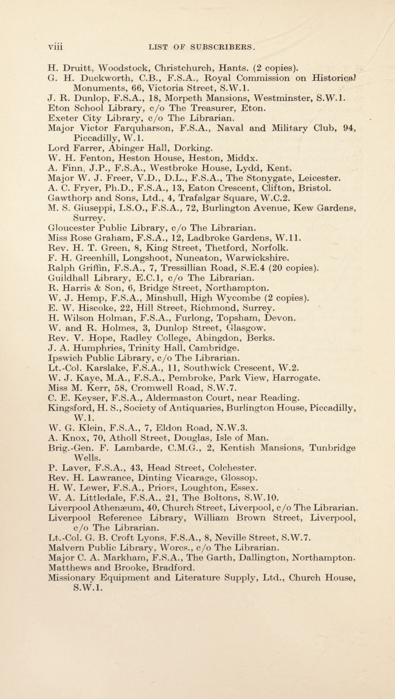 H. Druitt, Woodstock, Christchurch, Hants. (2 copies). G. H. Duckworth, C.B., F.S.A., Royal Commission on Historical Monuments, 66, Victoria Street, S.W.l. J. R. Dunlop, F.S.A., 18, Morpeth Mansions, Westminster, S.W.l. Eton School Library, c/o The Treasurer, Eton. Exeter City Library, c/o The Librarian. Maior Victor Farquharson, F.S.A., Naval and JMilitary Club, 94, Piccadilly, W.l. Lord Farrer, Abinger Hall, Dorking. W. H. Fenton, Heston House, Heston, Middx. A. Finn, J.P., F.S.A., Westbroke House, Lydd, Kent. Major W. J. Freer, V.D., D.L., F.S.A., The Stonygate, Leicester. A. C. Fryer, Ph.D., F.S.A., 1.3, Eaton Crescent, Clifton, Bristol. Gawthorp and Sons, Ltd., 4, Trafalgar Square, W.C.2. M. S. Giuseppi, I.S.O., F.S.A., 72, Burlington Avenue, Kew Gardens, Surrey. Gloucester Public Library, c/o The Librarian. Miss Rose Graham, F.S.A., 12, Ladbroke Gardens, W.ll. Rev. H. T. Green, 8, King Street, Thetford, Norfolk. F. H. Greenhill, Longshoot, Nuneaton, Warwickshire. Ralph Griffin, F.S.A., 7, Tressillian Road, S.E.4 (20 copies). Guildhall Library, E.C.l, c/o The Librarian. R. Harris & Son, 6, Bridge Street, Northampton. W. J. Hemp, F.S.A., Minshull, High Wycombe (2 copies). E. W. Hiscoke, 22, Hill Street, Richmond, Surrey. H. Wilson Holman, F.S.A., Furlong, Topsham, Devon. W. and R. Holmes, 3, Dunlop Street, Glasgow, Rev. V. Hope, Radley College, Abingdon, Berks. J. A. Humphries, Trinity Hall, Cambridge. IpsAvich Public Library, c/o The Librarian. Lt.-Col. Karslake, F.S.A., 11, Southwick Crescent, W.2. W. J. Kaye, M.A,, F.S.A., Pembroke, Park View, Harrogate. Miss M. Kerr, 58, Cromwell Road, S.W.7. C. E. Keyser, F.S.A., Aldermaston Court, near Reading. Kingsford, H. S., Society of Antiquaries, Burlington House, Piccadilly, W.l. W. G. Klein, F.S.A., 7, Eldon Road, N.W.3. A. Knox, 70, Atholl Street, Douglas, Isle of Man. Brig.-Gen. F. Lambarde, C.M.G,, 2, Kentish Mansions, Tunbridge Wells. P. Laver, F.S.A., 43, Head Street, Colchester. Rev. H. Lawrance, Dinting Vicarage, Glossop. H. W. I iewer, F.S.A., Priors, Loughton, Essex. W. A. Littledale, F.S.A., 21, The Boltons, S.W.IO. Liverpool Athenaeum, 40, Church Street, Liverpool, c/o The Librarian. Liverpool Reference Library, William Brown Street, Liverpool, c/o The Librarian. Lt.-Col. G. B. Croft Lyons, F.S.A., 8, Neville Street, S.W.7. Malvern Public Library, Worcs., c/o The Librarian. Major C. A. Markham, F.S.A., The Garth, Dallington, Northampton. Matthews and Brooke, Bradford. Missionary Equipment and Literature Supply, Ltd., Church House, S.W.L