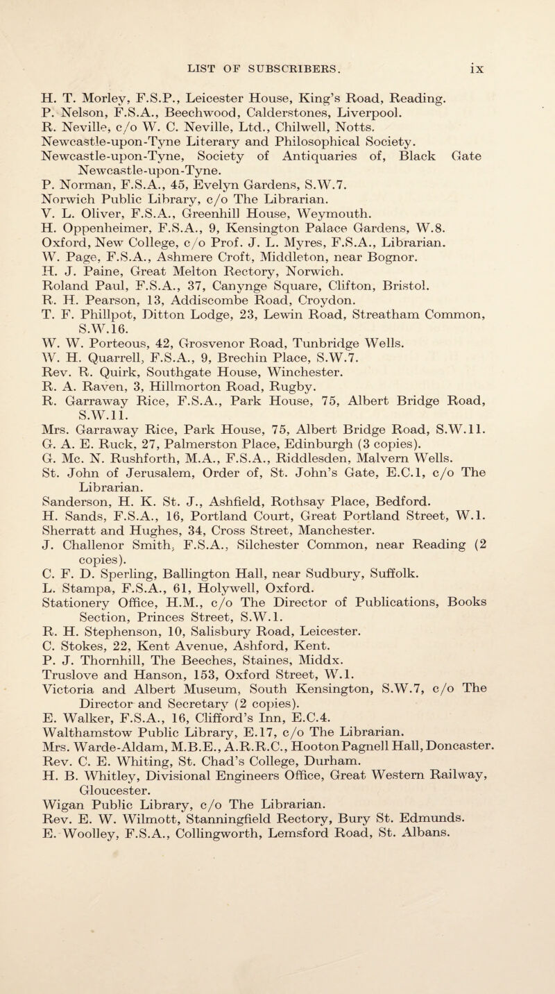 H. T. Morley. F.S.P., Leicester House, King’s Road, Reading. P. Nelson, F.S.A., Beechwood, Calderstones, Liverpool. R. Neville, c/o W. C. Neville, Ltd., Chilwell, Notts. Newcastle-upon-Tyne Literary and Philosophical Society. Newcastle-upon-Tyne, Society of Antiquaries of, Black Gate Newcastle-upon-Tyne. P. Norman, F.S.A., 45, Evelyn Gardens, S.W.7. Norwich Public Library, c/o The Librarian. V. L. Oliver, F.S.A., Greenhill House, Weymouth. H. Oppenheimer, F.S.A., 9, Kensington Palace Gardens, W.8. Oxford, New College, c/o Prof. J. L. Myres, F.S.A., Librarian. W. Page, F.S.A., Ashmere Croft, Middleton, near Bognor. H. J. Paine, Great Melton Rectory, Norwich. Roland Paul, F.S.A., 37, Canynge Square, Clifton, Bristol. R. H. Pearson, 13, Addiscombe Road, Croydon. T. F. Phillpot, Ditton Lodge, 23, Lewin Road, Streatham Common, S.W.16. W. W. Porteous, 42, Grosvenor Road, Tunbridge Wells. W. H. Quarrell, F.S.A., 9, Brechin Place, S.W.7. Rev. R. Quirk, Southgate House, Winchester. R. A. Raven, 3, Hillmorton Road, Rugby. R. Garraway Rice, F.S.A., Park House, 75, Albert Bridge Road, S.W.ll. Mrs. Garraway Rice, Park House, 75, Albert Bridge Road, S.W.ll. G. A. E. Ruck, 27, Palmerston Place, Edinburgh (3 copies). G. Me. N. Rushforth, M.A., F.S.A., Riddlesden, Malvern Wells. St. John of Jerusalem, Order of, St. John’s Gate, E.C.l, c/o The Librarian. Sanderson, H. K. St. J., Ashfield, Rothsay Place, Bedford. H. Sands, F.S.A., 16, Portland Court, Great Portland Street, W.l. Sherratt and Hughes, 34, Cross Street, Manchester. J. Challenor Smith, F.S.A., Silchester Conunon, near Reading (2 copies). C. F. D. Sperling, Ballington Hall, near Sudbury, Suffolk. L. Stampa, F.S.A., 61, Holywell, Oxford. Stationery Office, H.M., c/o The Director of Publications, Books Section, Princes Street, S.W. 1. R. H. Stephenson, 10, Salisbury Road, Leicester. C. Stokes, 22, Kent Avenue, Ashford, Kent. P. J. Thornhill, The Beeches, Staines, Middx. Truslove and Hanson, 153, Oxford Street, W.L Victoria and Albert Museum, South Kensington, S.W.7, c/o The Director and Secretary (2 copies). E. Walker, F.S.A., 16, CliffW’s Inn, E.C.4. Walthamstow Public Library, E.17, c/o The Librarian. Mrs. Warde-Aldam, M.B.E., A.R.R.C., HootonPagnell Hall, Doncaster. Rev. C. E. Whiting, St. Chad’s College, Durham. H. B. Whitley, Divisional Engineers Office, Great Western Railway, Gloucester. Wigan Public Library, c/o The Librarian. Rev. E. W. Wilmott, Stanningfield Rectory, Bury St. Edmunds. E. Woolley, F.S.A., Collingworth, Lemsford Road, St. xHbans.