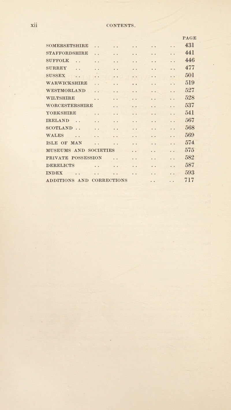 SOMERSETSHIRE . . STAFFORDSHIRE . . SUFFOLK . . SURREY SUSSEX WARWICKSHIRE . . WESTMORLAND WILTSHIRE WORCESTERSHIRE YORKSHIRE IRELAND . . SCOTLAND . . WALES ISLE OF MAN MUSEUMS AND SOCIETIES PRIVATE POSSESSION DERELICTS INDEX ADDITIONS AND CORRECTIONS PAGE 431 441 446 477 501 519 527 528 537 541 567 568 569 574 575 582 587 593 717