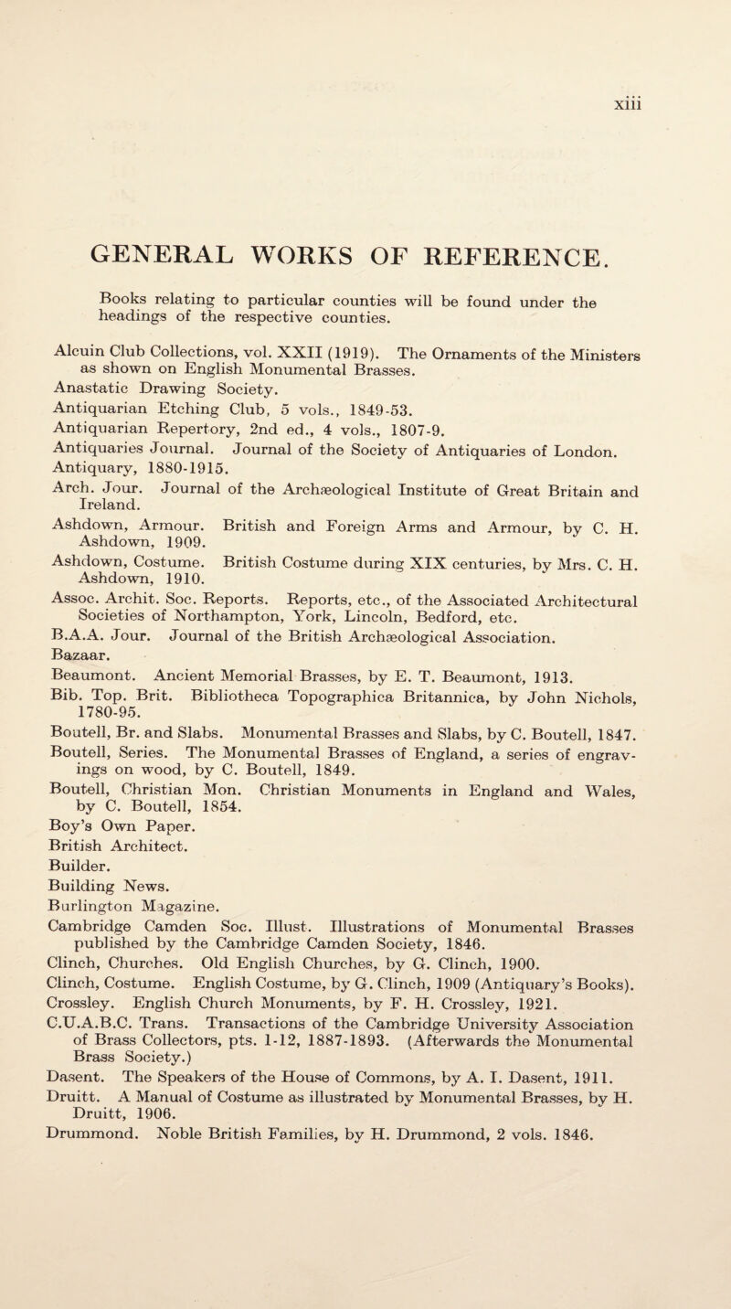 GENERAL WORKS OF REFERENCE. Books relating to particular counties will be found under the headings of the respective counties. Alcuin Club Collections, vol. XXII (1919). The Ornaments of the Ministers as shown on English Monumental Brasses. Anastatic Drawing Society. Antiquarian Etching Club, 5 vols., 1849-53. Antiquarian Repertory, 2nd ed., 4 vols., 1807-9. Antiquaries Journal. Journal of the Society of Antiquaries of London. Antiquary, 1880-1915. Arch. Jour. Journal of the Archaeological Institute of Great Britain and Ireland. Ashdown, Armour. British and Foreign Arms and Armour, by C. H. Ashdown, 1909. Ashdown, Costume. British Costume during XIX centuries, by Mrs. C. H. Ashdown, 1910. Assoc. Archit. Soc. Reports. Reports, etc., of the Associated Architectural Societies of Northampton, York, Lincoln, Bedford, etc. B. A.A. Jour. Journal of the British Archaeological Association. Bazaar. Beaumont. Ancient Memorial Brasses, by E. T. Beaumont, 1913. Bib. Top. Brit. Bibliotheca Topographica Britannica, by John Nichols, 1780-95. Boutell, Br. and Slabs. Monumental Brasses and Slabs, by C. Boutell, 1847. Boutell, Series. The Monumental Brasses of England, a series of engrav¬ ings on wood, by C. Boutell, 1849. Boutell, Christian Mon. Christian Monuments in England and Wales, by C. Boutell, 1854. Boy’s Own Paper. British Architect. Builder. Building News. Burlington Magazine. Cambridge Camden Soc. Illust. Illustrations of Monumental Brasses published by the Cambridge Camden Society, 1846. Clinch, Churches. Old English Churches, by G. Clinch, 1900. Clinch, Costume. English Costume, by G. Clinch, 1909 (Antiquary’s Books). Crossley. English Church Monuments, by F. H. Crossley, 1921. C. U.A.B.C. Trans. Transactions of the Cambridge University Association of Brass Collectors, pts. 1-12, 1887-1893. (Afterwards the Monumental Brass Society.) Dasent. The Speakers of the House of Commons, by A. I. Dasent, 1911. Druitt. A Manual of Costume as illustrated by Monumental Brasses, by H. Druitt, 1906. Drummond. Noble British Families, by H. Drummond, 2 vols. 1846.