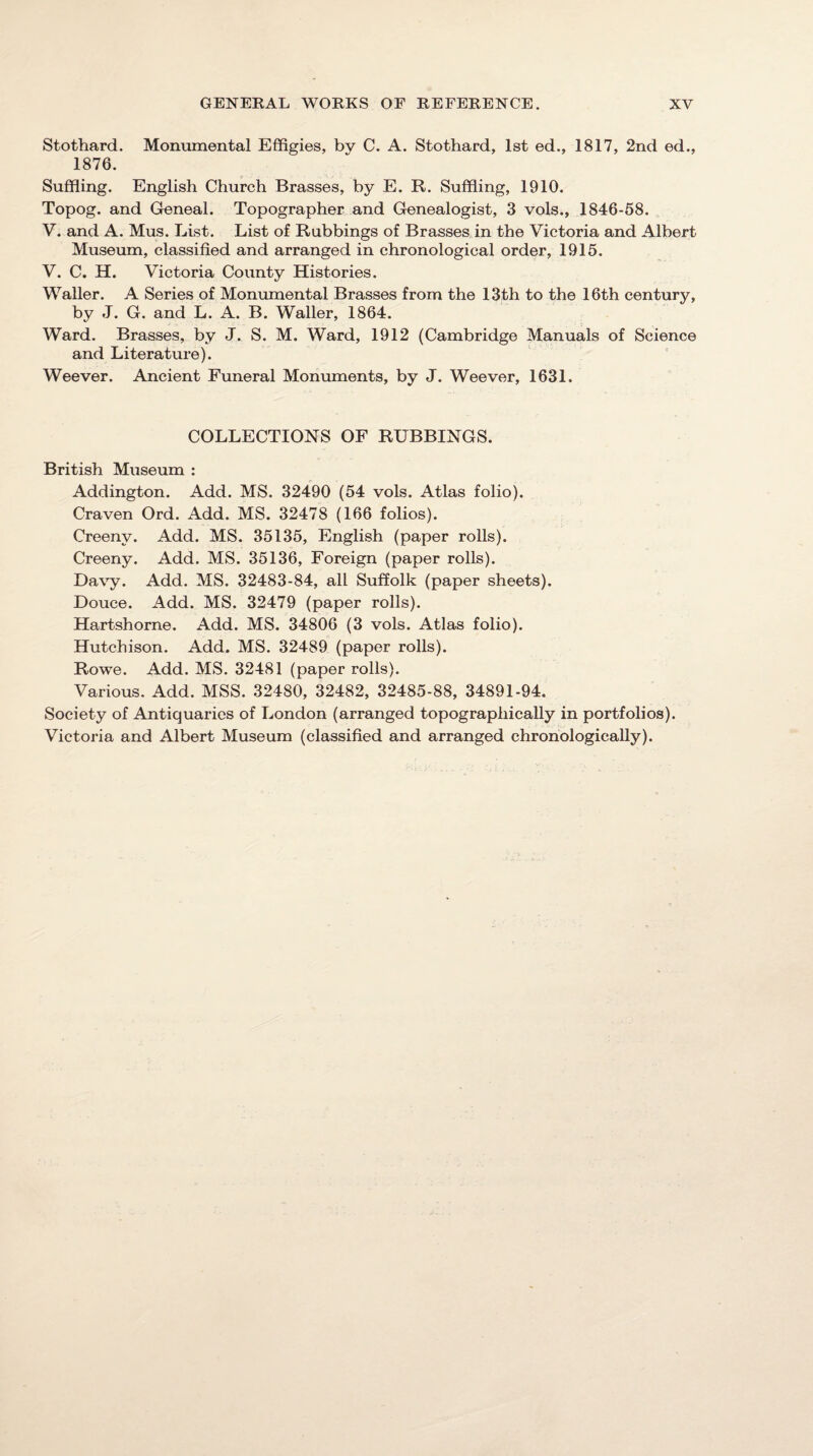 Stothard. Monumental Effigies, by C. A. Stothard, 1st ed., 1817, 2nd ed., 1876. Suffiing. English Church Brasses, by E. R. Suffiing, 1910. Topog. and Geneal. Topographer and Genealogist, 3 vols., 1846-58. V. and A. Mus. List. List of Rubbings of Brasses in the Victoria and Albert Museum, classified and arranged in chronological order, 1915. V. C. H. Victoria County Histories. Waller. A Series of Monumental Brasses from the 13th to the 16th century, by J. G. and L. A. B. Waller, 1864. Ward. Brasses, by J. S. M. Ward, 1912 (Cambridge Manuals of Science and Literature). Weever. Ancient Funeral Monuments, by J. Weever, 1631. COLLECTIONS OF RUBBINGS. British Museum : Addington. Add. MS. 32490 (54 vols. Atlas folio). Craven Ord. Add. MS. 32478 (166 folios). Creeny. Add. MS. 35135, English (paper rolls). Creeny. Add. MS. 35136, Foreign (paper rolls). Da\’y. Add. MS. 32483-84, all Suffolk (paper sheets). Douce. Add. MS. 32479 (paper rolls). Hartshorne. Add. MS. 34806 (3 vols. Atlas folio). Hutchison. Add. MS. 32489 (paper rolls). Rowe. Add. MS. 32481 (paper rolls). Various. Add. MSS. 32480, 32482, 32485-88, 34891-94. Society of Antiquaries of London (arranged topographically in portfolios). Victoria and Albert Museum (classified and arranged chronologically).