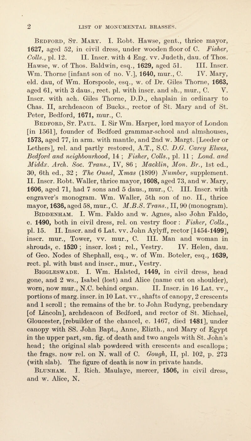 Bedford, St. Mary. I. Bobt. Hawse, gent., thrice mayor, 1627, aged 52, in civil dress, under wooden floor of C. Fisher, Colls., pi. 12. II. Inscr. with 4 Eng. vv. Judeth, dau. of Thos. Hawse, w. of Thos. Baldwin, esq., 1629, aged 51. III. Inscr. Wm. Thorne [infant son of no. V.], 1640, mur., C. IV. Mary, eld. dau, of Wm. Horspoole, esq., w. of Dr. Giles Thorne, 1663, aged 61, with 3 daus., rect. pi. with inscr. and sh., mur., C. V. Inscr. with ach. Giles Thorne, D.D., chaplain in ordinary to Chas. II, archdeacon of Bucks., rector of St. Mary and of St. Peter, Bedford, 1671, mur., C. Bedford, St. Paul. I. Sir Wm. Harper, lord mayor of London [in 1561], founder of Bedford grammar-school and almshouses, 1573, aged 77, in arm. with mantle, and 2nd w. Margt. [Leeder or Lethers], rel. and partly restored, A.T., S.C. D.G. Carey Elwes, Bedford and neighbourhood, 14 ; Fisher, Colls., pi. 11 ; Bond, and Middx. Arch. Soc. Trans., IV, 86 ; Macklin, Mon. Br., 1st ed., 30, 6th ed., 32 ; The Ousel, Xmas (1899) Number, supplement. II. Inscr. Robt. Waller, thrice mayor, 1608, aged 73, and w. Mary, 1606, aged 71, had 7 sons and 5 daus., mur., C. III. Inscr. with engraver’s monogram. Wm. Waller, 5th son of no. II., thrice mayor, 1636, aged 58, mur., C. M.B.S. Trans., II, 90 (monogram). Biddenham. I. Wm. Faldo and w. Agnes, also John Faldo, c. 1490, both in civil dress, rel. on vestry floor : Fisher, Colls., pi. 15. II. Inscr. and 6 Lat. vv. John Aylyff, rector [1454-1499], inscr. mur., Tower, vv. mur., C. III. Man and woman in shrouds, c. 1520 ; inscr. lost; rel., Vestry. IV. Helen, dau. of Geo. Nodes of Shephall, esq., w. of Wm. Boteler, esq., 1639, rect. pi. with bust and inscr., mur., Vestry. Biggleswade. I. Wm. Halsted, 1449, in civil dress, head gone, and 2 ws., Isabel (lost) and Alice (name cut on shoulder), worn, now mur., N.C. behind organ. II. Inscr. in 16 Lat. vv., portions of marg. inscr. in 10 Lat. vv., shafts of canopy, 2 crescents and 1 scroll; the remains of the br. to John Rudyng, prebendary [of Lincoln], archdeacon of Bedford, and rector of St. Michael, Gloucester, [rebuilder of the chancel, c. 1467, died 1481], under canopy with SS. John Bapt., Anne, Elizth., and Mary of Eg3rpt in the upper part, sm. fig. of death and two angels with St. John’s head; the original slab powdered with crescents and escallops; the frags, now rel. on N. wall of C. Gough, II, pi. 102, p. 273 (with slab). The flgure of death is now in private hands. Blunham. I. Rich. Maulaye, mercer, 1506, in civil dress, and w. Alice, N.