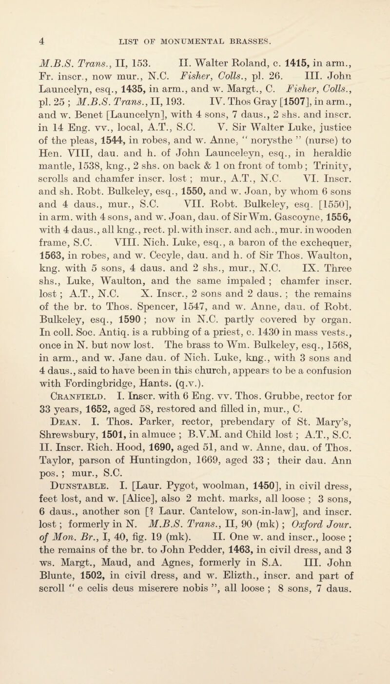 M.B.S. Trans,, II, 153. II. Walter Roland, c. 1415, in arm., Fr. inscr,,, now mur., N.C. Fisher, Colls., pi. 26. III. John Launcelyn, esq., 1435, in arm., and w. Margt., C. Fisher, Colls., pi. 25 ; M.B.S. Trans., II, 193. IV. Thos Gray [1507], in arm., and w. Benet [Launcelyn], with 4 sons, 7 daus., 2 shs. and inscr. in 14 Eng. vv., local, A.T., S.C. V. Sir Walter Luke, justice of the pleas, 1544, in robes, and w. Anne, “ norysthe ” (nurse) to Hen. VIII, dau. and h. of John Launceleyn, esq., in heraldic mantle, 1538, kng., 2 shs. on back & 1 on front of tomb ; Trinity, scrolls and chamfer inscr. lost ; mur., A.T., N.C. VI. Inscr, and sh. Robt. Bulkeley, esq., 1550, and w. Joan, by whom 6 sons and 4 daus., mur., S.C. VII. Robt. Bulkeley, esq. [1550], in arm. with 4 sons, and w. Joan, dau. of Sir Wm. Gascoyne, 1556, with 4 daus., all kng., rect. pi. with inscr. and ach., mur. in wooden frame, S.C. VIII. Nich. Luke, esq., a baron of the exchequer, 1563, in robes, and w. Cecyle, dau. and h. of Sir Thos. Waulton, kng. with 5 sons, 4 daus. and 2 shs., mur., N.C. IX. Three shs., Luke, Waulton, and the same impaled ; chamfer inscr. lost; A.T., N.C. X. Inscr., 2 sons and 2 daus. ; the remains of the br. to Thos. Spencer, 1547, and w. Anne, dau. of Robt. Bulkeley, esq., 1590 ; now in N.C. partly covered by organ. In coll. Soc. Antiq. is a rubbing of a priest, c. 1430 in mass vests., once in N. but now lost. The brass to Wm. Bulkeley, esq., 1568, in arm., and w. Jane dau. of Nich. Luke, kng., with 3 sons and 4 daus., said to have been in this church, appears to be a confusion with Fordingbridge, Hants, (q.v.). Cranfieli). I. Inscr. with 6 Eng. vv. Thos. Grubbe, rector for 33 years, 1652, aged 58, restored and filled in, mur., C. Dean. I. Thos. Parker, rector, prebendary of St. Mary’s, Shrewsbury, 1501, in almuce ; B.V.M. and Child lost; A.T., S.C. II. Inscr. Rich. Hood, 1690, aged 51, and w. Anne, dau. of Thos. Taylor, parson of Huntingdon, 1669, aged 33 ; their dau. Ann pos. ; mur., S.C. Dunstable. I. [Laur. Pygot, woolman, 1450], in civil dress, feet lost, and w. [Alice], also 2 mcht. marks, all loose ; 3 sons, 6 daus., another son [? Laur. Cantelow, son-in Jaw], and inscr. lost; formerly in N. M.B.S. Trans., II, 90 (mk) ; Oxford Jour, of Mon. Br., I, 40, fig. 19 (mk). II. One w. and inscr., loose ; the remains of the br. to John Pedder, 1463, in civil dress, and 3 ws. Margt., Maud, and Agnes, formerly in S.A. III. John Blunte, 1502, in civil dress, and w. Elizth., inscr. and part of scroll “ e cells deus miserere nobis ”, all loose ; 8 sons, 7 daus.