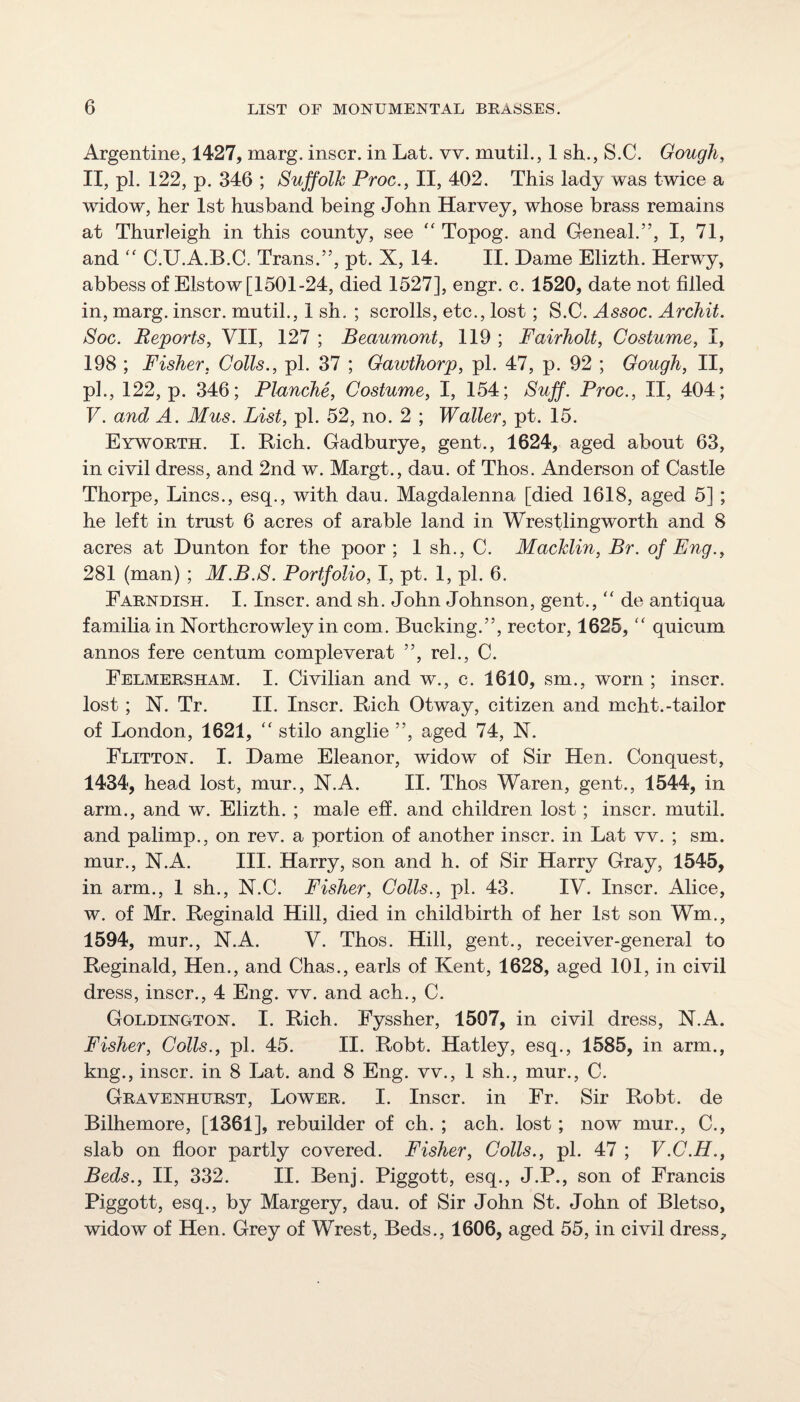 Argentine, 1427, marg. inscr. in Lat. vv. mutil., 1 sh., S.C. Gough, n, pi. 122, p. 346 ; Suffolk Proc., II, 402. This lady was twice a widow, her 1st husband being John Harvey, whose brass remains at Thurleigh in this county, see “ Topog. and Geneal.”, I, 71, and '' C.U.A.B.C. Trans.”, pt. X, 14. II. Dame Elizth. Herwy, abbess of Elstow [1501-24, died 1527], engr. c. 1520, date not filled in, marg. inscr. mutil., 1 sh, ; scrolls, etc., lost; S.C. Assoc. Archil. Soc. Reports, VII, 127 ; Beaumont, 119 ; Fairholt, Costume, I, 198 ; Fisher, Colls., pi. 37 ; Gawthorp, pi. 47, p. 92 ; Gough, II, pi., 122, p. 346; Planche, Costume, I, 154; Suff. Proc., II, 404; V. and A. Mus. List, pi. 52, no. 2 ; Waller, pt. 15. Eyworth. I. Rich. Gadburye, gent., 1624, aged about 63, in civil dress, and 2nd w. Margt., dau. of Thos. Anderson of Castle Thorpe, Lines., esq., with dau. Magdalenna [died 1618, aged 5] ; he left in trust 6 acres of arable land in Wrestling worth and 8 acres at Dunton for the poor ; 1 sh., C. Macklin, Br. of Eng., 281 (man) ; M.B.S. Portfolio, I, pt. 1, pi. 6. Farndish. I, Inscr. and sh. John Johnson, gent., “ de antiqua familia in Northcrowley in com. Bucking.”, rector, 1625, “ quicum annos fere centum compleverat ”, rel., C. Felmersham. I. Civilian and w., c. 1610, sm., worn ; inscr. lost; N. Tr. II. Inscr. Rich Otway, citizen and mcht.-tailor of London, 1621, “ stilo anglie ”, aged 74, X. Flitton. I. Dame Eleanor, widow of Sir Hen. Conquest, 1434, head lost, mur., X.A. II. Thos Waren, gent., 1544, in arm., and w. Elizth. ; male eff. and children lost; inscr. mutil. and palimp., on rev. a portion of another inscr. in Lat vv. ; sm. mur., N.A. III. Harry, son and h. of Sir Harry Gray, 1545, in arm., 1 sh., N.C. Fisher, Colls., pi. 43. IV. Inscr. Alice, w. of Mr. Reginald Hill, died in childbirth of her 1st son Wm., 1594, mur., X.A. V. Thos. Hill, gent., receiver-general to Reginald, Hen., and Chas., earls of Kent, 1628, aged 101, in civil dress, inscr., 4 Eng. vv. and ach., C. Goldington. I. Rich. Fyssher, 1507, in civil dress, N.A. Fisher, Colls., pi. 45. II. Robt. Hatley, esq., 1585, in arm., kng., inscr. in 8 Lat. and 8 Eng. vv., 1 sh., mur., C. Gravenhurst, Lower. I. Inscr. in Fr. Sir Robt. de Bilhemore, [1361], rebuilder of ch. ; ach. lost; now mur., C., slab on floor partly covered. Fisher, Colls., pi. 47 ; V.C.H., Beds., II, 332. II. Benj. Piggott, esq., J.P., son of Francis Piggott, esq., by Margery, dau. of Sir John St. John of Bletso, widow of Hen. Grey of Wrest, Beds., 1606, aged 55, in civil dress^