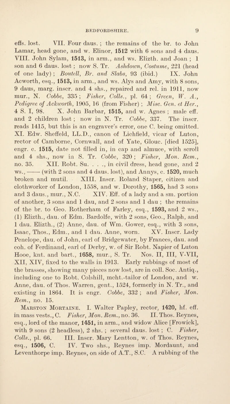 effs. lost. VII. Four daus. ; the remains of the hr. to John Lamar, head gone, and w. Elinor, 1512 with 6 sons and 4 daus. VIII. John Sylam, 1513, in arm., and ws. Elizth. and Joan ; 1 son and 6 daus. lost; now S. Tr. Ashdotvn, Costume, 221 (head of one lady) ; Boutell, Br. and Slabs, 93 (ibid.) IX. John Acworth, esq., 1513, in arm., and ws. Alys and Amy, with 8 sons, 9 daus, marg. inscr. and 4 shs., repaired and rel. in 1911, now mur., N. Cohbe, 335 ; Fisher, Colls., pi. 64 ; Green, W. A., Pedigree of Ackworth, 1905, 16 (from Fisher) ; Misc. Gen. et Her., 4 S. I, 98. X. John Barbar, 1515, and w. Agnes ; male eff. and 2 children lost ; now in N. Tr. Cobbe, 337. The inscr. reads 1415, but this is an engraver’s error, one C. being omitted. XI. Edw. Sheffeld, LL.D., canon of Lichfield, vicar of Luton, rector of Camborne, Cornwall, and of Yate, Glouc. [died 1525], engr. c. 1515, date not filled in, in cap and almuce, with scroll and 4 shs., now in S. Tr. Cobbe, 320 ; Fisher, Mon. Rem., no. 35. XII. Bobt. Su. . . ., in civil dress, head gone, amd 2 ws.,-(with 2 sons and 4 daus. lost), and Annys, c. 1520, much broken and mutil. XIII. Inscr. Boland Staper, citizen and clothworker of London, 1558, and w. Dorothy, 1565, had 3 sons and 3 daus., mur., N.C. XIV. Eff. of a lady and a sm. portion of another, 3 sons and I dau, and 2 sons and 1 dau ; the remains of the br. to Geo. Botherham of Farley, esq., 1593, and 2 ws., (1) Elizth., dau. of Edm. Bardolfe, with 2 sons. Geo., Balph, and 1 dau. Elizth., (2) Anne, dau. of Wm. Gower, esq., with 3 sons, Isaac, Thos., Edm., and I dau. Anne, worn. XV. Inscr. Lady Penelope, dau. of John, earl of Bridgewater, by Frances, dau. and coh. of Ferdinand, earl of Derby, w. of Sir Bobt. Napier of Luton Hooe, knt. and bart., 1658, mur., S. Tr. Nos. II, III, V-VII, XII, XIV, fixed to the walls in 1913. Early rubbings of most of the brasses, showing many pieces now lost, are in coll. Soc. Antiq., including one to Bobt. Colshill, mcht.-tailor of London, and w. Anne, dau. of Thos. Warren, gent., 1524, formerly in N. Tr., and existing in 1864. It is engr. Cobbe, 332 ; and Fisher, Mon. Rem., no. 15. Marston Mortaine. I. Walter Papley, rector, 1420, hf. eff. in mass vests., C. Fisher, Mon. Rem., no. II. Thos. Beynes, esq., lord of the manor, 1451, in arm., and widow Alice [Frowick], with 9 sons (2 headless), 2 shs. ; several daus. lost ; C. Fisher, Colls., pi. 66. III. Inscr. Mary Lentton, w. of Thos. Beynes, esq., 1506, C. IV. Two shs., Beynes imp. Mordaunt, and Leventhorpe imp. Beynes, on side of A.T., S.C. A rubbing of the