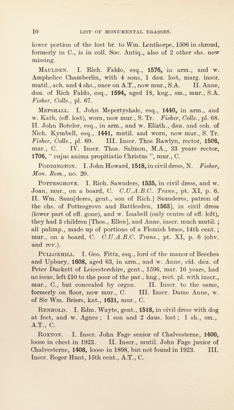 lower portion of the lost hr. to Wm. Lenthorpe, 1506 in shroud, formerly in C., is in coll. Soc. Antiq., also of 2 other shs. now missing. Maulden. I. Rich. Faldo, esq., 1576, in arm., and w. Amphelice Chamberlin, with 4 sons, 1 dau. lost, marg. inscr. mutil., ach. and 4 shs., once on A.T., now mur., S.A. II. Anne, dau. of Rich Faldo, esq., 1594, aged 18, kng., sm., mur., S.A. Fisher, Colls., pi. 67. Mepshall. I. John Mepertyshale, esq., 1440, in arm., and w. Kath. (eff. lost), worn, now mur., S. Tr. Fisher, Colls., pi. 68. II. John Boteler, esq., in arm., and w. Elizth., dau. and coh. of Nich. Kymbell, esq., 1441, mutil. and worn, now mur., S. Tr. Fisher, Colls., pi. 69. III. Inscr. Thos Rawlyn, rector, 1506, mur., C. IV. Inscr. Thos. Salmon, M.A., 33 years rector, 1706,  cujus anima propitiatio Christus ”, mur., C. PoDDiNGTON. I. John Howard, 1518, in civil dress, N. Fisher, Mon. Rem., no. 20. PoTTESGROVE. I. Rich. Sawnders, 1535, in civil dress, and w. Joan, mur., on a board, C. C.U.A.B.C. Trans., pt. XI, p. 6. II. Wm. Saun[deres, gent., son of Rich.] Saunderes, patron of the chs. of Pottesgrove and Battlesden, 1563], in civil dress (lower part of eff. gone), and w. Issabell (only centre of eff. left), they had 3 children [Thos., Ellen], and Anne, inscr. much mutil. ; all palimp., made up of portions of a Flemish brass, 14th cent. ; mur., on a board, C. C.U.A.B.C. Trans., pt. XI, p. 6 (obv. and rev.). PuLLOXHiLL. I. Geo. Fittz, esq., lord of the manor of Beeches and Upbury, 1608, aged 63, in arm., and w. Anne, eld. dau. of Peter Duckett of Leicestershire, gent., 1596, mar. 16 years, had no issue, left £10 to the poor of the par., kng., rect. pi. with inscr., mur., C., but concealed by organ. II. Inscr. to the same, formerly on floor, now mur., C. III. Inscr. Dame Anne, w. of Sir Wm. Briers, knt., 1631, mur., C. Renhold. I. Edm. Wayte, gent., 1518, in civil dress with dog at feet, and w. Agnes ; 1 son and 2 daus. lost ; 1 sh., sm., A.T., C. Roxton. I. Inscr. John Fage senior of Chalvesterne, 1400, loose in chest in 1923. II. Inscr., mutil. John Fage junior of Chalvesterne, 1408, loose in 1898, but not found in 1923. III. Inscr. Roger Hunt, 15th cent., A.T., C.