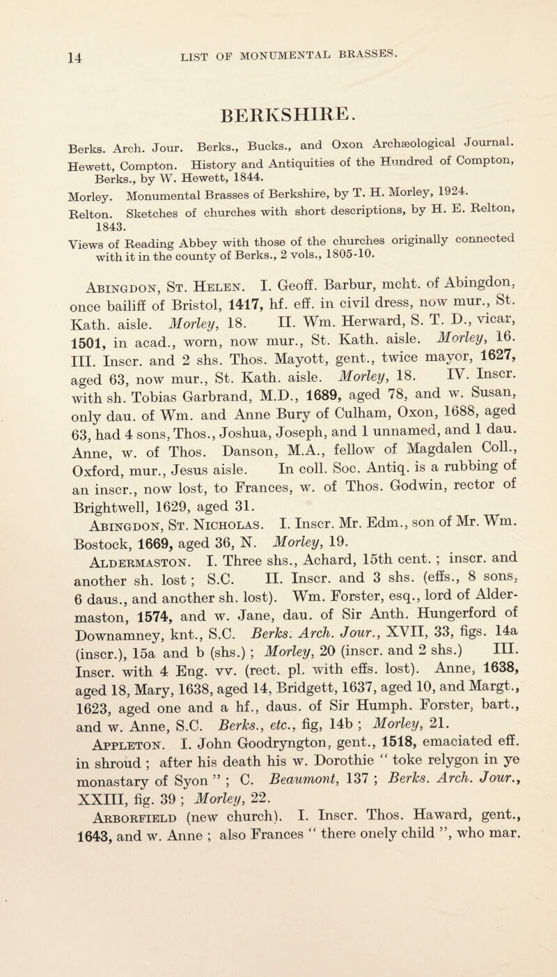 BERKSHIRE. Berks. Arch. Jour. Berks., Bucks., and Oxon Archaeological Journal. Hewett, Compton. History and Antiquities of the Hundred of Compton, Berks., by W. Hewett, 1844. Morley. Monumental Brasses of Berkshire, by T. H. Morley, 1924. Belton. Sketches of churches with short descriptions, by H. E. Belton, 1843. Views of Beading Abbey with those of the churches originally connected with it in the county of Berks., 2 vols., 1805-10. Abingdon, St. Helen. I. Geoff. Barbiir, mcnt. of Abingdon, once bailiff of Bristol, 1417, hf. eff. in civil dress, now mur., St. Kath. aisle. Morley, 18. II. Wm. Herward, S. T. D., vicar, 1501, in acad., worn, now mur., St. Kath. aisle. Morley, 16. III. Inscr. and 2 shs. Thos. Mayott, gent., twice mayor, 1627, aged 63, now mur., St. Kath. aisle. Morley, 18. IV. Inscr. with sh. Tobias Garbrand, M.D., 1689, aged 78, and w. Susan, only dau. of Wm. and Anne Bury of Culham, Oxon, 1688, aged 63, had 4 sons, Thos., Joshua, Joseph, and 1 unnamed, and 1 dau. Anne, w. of Thos. Danson, M.A., fellow of Magdalen Coll., Oxford, mur., Jesus aisle. In coll. Soc. Antiq. is a rubbing of an inscr., now lost, to Frances, w. of Thos. Godwin, rector of Brightwell, 1629, aged 31. Abingdon, St. Nicholas. I. Inscr. Mr. Edm., son of Mr. Wm. Bostock, 1669, aged 36, N. Morley, 19. Aldermaston. I. Three shs., Achard, 15th cent. ; inscr. and another sh. lost; S.C. II. Inscr. and 3 shs. (effs., 8 sons, 6 daus., and another sh. lost). Wm. Forster, esq., lord of Alder¬ maston, 1574, and w. Jane, dau. of Sir Anth. Hungerford of Hownamney, knt., S.C. Berks. Arch. Jour., XVII, 33, figs. 14a (inscr.), 15a and b (shs.) ; Morley, 20 (inscr. and 2 shs.) III. Inscr. with 4 Eng. vv. (rect. pi. with effs. lost). Anne, 1638, aged 18, Mary, 1638, aged 14, Bridgett, 1637, aged 10, and Margt., 1623, aged one and a hf., daus. of Sir Humph. Forster, bart., and w. Anne, S.C. Berks., etc., fig, 14b ; Morley, 21. Appleton. I. John Goodryngton, gent., 1518, emaciated eff. in shroud ; after his death his w. Horothie ‘‘ toke relygon in ye monastary of Syon ” ; C. Beaumont, 137 ; Berks. Arch. Jour., XXIII, fig. 39 ; Morley, 22. Arborfield (new church). I. Inscr. Thos. Haward, gent., 1643, and w. Anne ; also Frances “ there onely child ”, who mar.