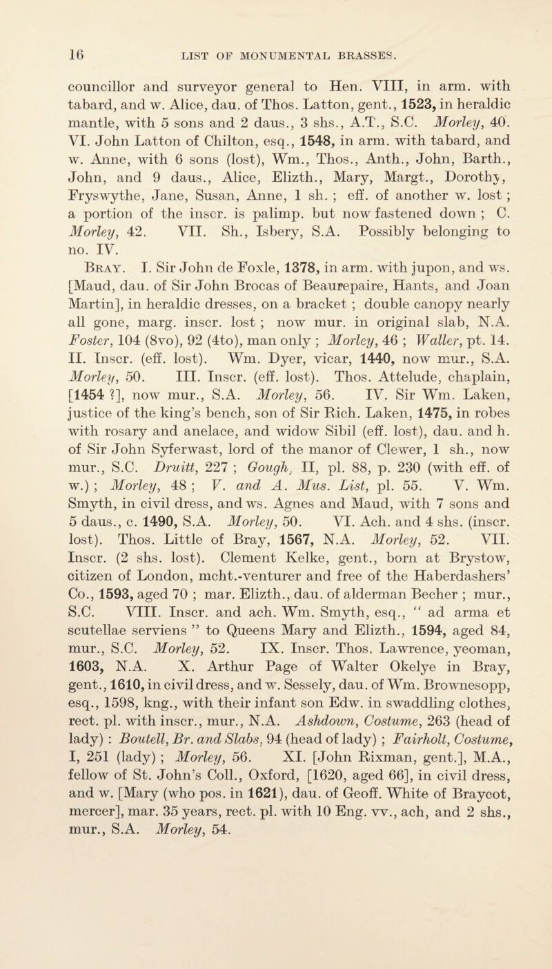 councillor and surveyor general to Hen. VIII, in arm. with tabard, and w. Alice, dau. of Thos. Latton, gent., 1523, in heraldic mantle, with 5 sons and 2 daus., 3 shs., A.T., S.C. Morley, 40. VI. John Latton of Chilton, esq., 1548, in arm. with tabard, and w. Anne, with 6 sons (lost), Wm., Thos., Anth., John, Barth., John, and 9 daus., Alice, Elizth., Mary, Margt., Dorothj-, Fryswythe, Jane, Susan, Anne, 1 sh. ; eh. of another w. lost ; a portion of the inscr. is palimp. but now fastened down ; C. Morley, 42. VII. Sh., Isbery, S.A. Possibly belonging to no. IV. Bray. I. Sir John de Foxle, 1378, in arm. with jupon, and ws. [Maud, dau. of Sir John Brocas of Beaurepaire, Hants, and Joan Martin], in heraldic dresses, on a bracket ; double canopy nearly all gone, marg. inscr. lost ; now mur. in original slab, N.A. Foster, 104 (8vo), 92 (4to), man only ; Morley, 46 ; Waller, pt. 14. II. Inscr. (eff. lost). Wm. Dyer, vicar, 1440, now mur., S.A. Morley, 50. III. Inscr. (eff. lost). Thos. Attelude, chaplain, [1454 ?], now mur., S.A. Morley, 56. IV. Sir Wm. Laken, justice of the king’s bench, son of Sir Rich. Laken, 1475, in robes with rosary and anelace, and widow Sibil (eff. lost), dau. and h. of Sir John Syferwast, lord of the manor of Clewer, 1 sh., now mur., S.C. Druitt, 227 ; Gough, II, pi. 88, p. 230 (with eh. of w.) ; Morley, 48 ; F. and A. Mus. List, pi. 55. V. Wm. Smyth, in civil dress, andws. Agnes and Maud, with 7 sons and 5 daus., c. 1490, S.A. Morley, 50. VI. Ach. and 4 shs. (inscr. lost). Thos. Little of Bray, 1567, N.A. MorUy, 52. VII. Inscr. (2 shs. lost). Clement Kelke, gent., born at Brystow, citizen of London, mcht.-venturer and free of the Haberdashers’ Co., 1593, aged 70 ; mar. Elizth., dau. of alderman Becher ; mur., S.C. VIII. Inscr. and ach. Wm. Smyth, esq., ad arma et scutellae serviens ” to Queens Marj^ and Elizth., 1594, aged 84, mur., S.C. Morley, 52. IX. Inscr. Thos. Lawrence, yeoman, 1603, N.A. X. Arthur Page of Walter Okelye in Bray, gent., 1610, in civil dress, and w. Sessely, dau. of Wm. Brownesopp, esq., 1598, kng., with their infant son Edw. in swaddling clothes, rect. pi. with inscr., mur., N.A. Ashdown, Costume, 263 (head of lady) : Boutell, Br. and Slabs, 94 (head of lady) ; Fairholt, Costume, I, 251 (lady) ; Morley, 56. XI. [John Rixman, gent.], M.A., fellow of St. John’s Coll., Oxford, [1620, aged 66], in civil dress, and w. [Mary (who pos. in 1621), dau. of Geoh. White of Braycot, mercer], mar. 35 years, rect. pi. with 10 Eng. vv., ach, and 2 shs., mur., S.A. Morley, 54.