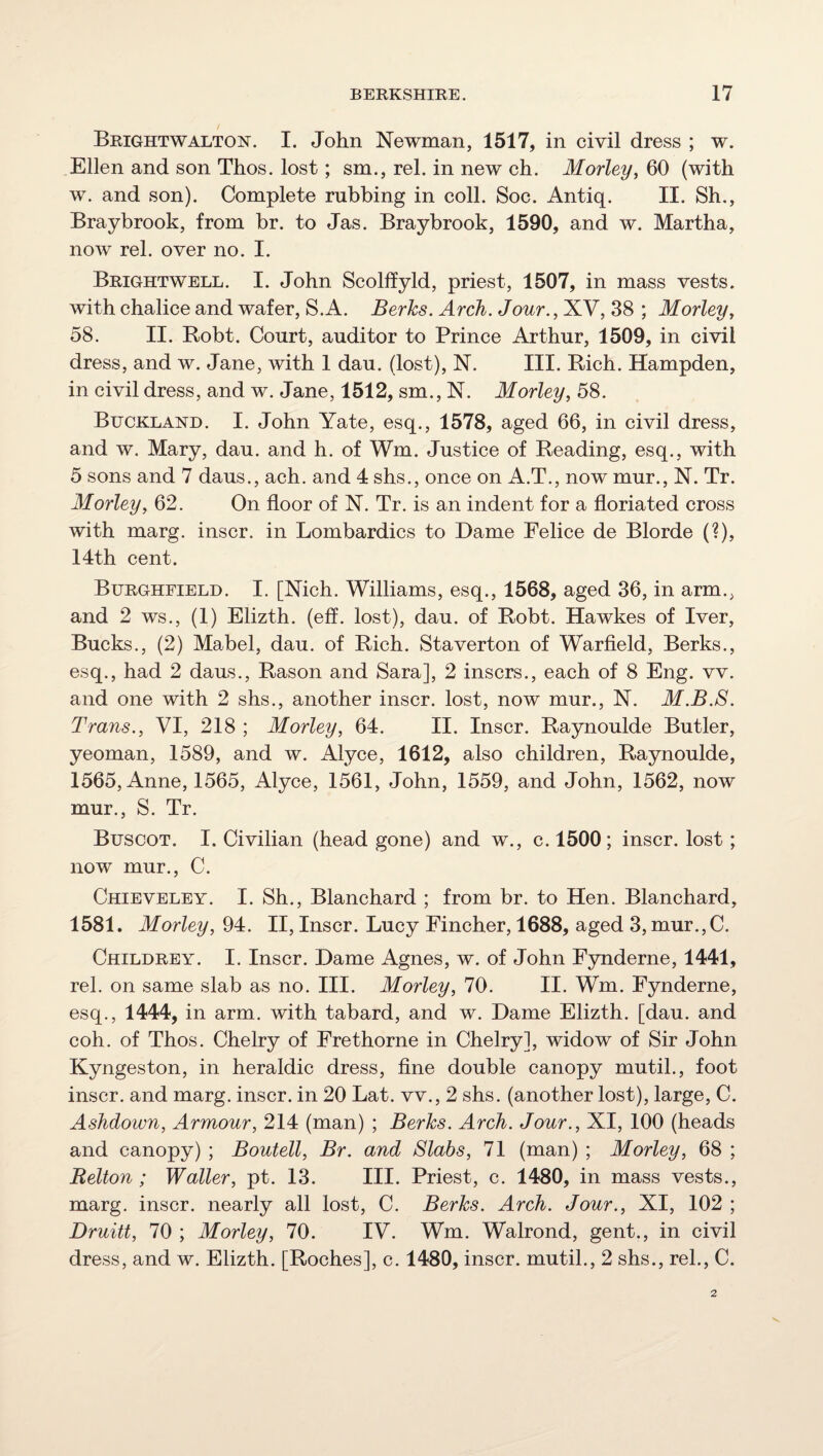 BrightwALTON. I. John Newman, 1517, in civil dress ; w. Ellen and son Thos. lost; sm., rel. in new ch. Morley, 60 (with w. and son). Complete rubbing in coll. Soc. Antiq. II. Sh., Braybrook, from hr. to Jas. Braybrook, 1590, and w. Martha, now rel. over no. I. Brightwell. I. John Scolffyld, priest, 1507, in mass vests, with chalice and wafer, S.A. Berks. Arch. Jour., XV, 38 ; Morley^ 58. II. Bobt. Court, auditor to Prince Arthur, 1509, in civil dress, and w. Jane, with 1 dau. (lost), N. III. Rich. Hampden, in civil dress, and w. Jane, 1512, sm., N. Morley, 58. Buckland. I. John Yate, esq., 1578, aged 66, in civil dress, and w. Mary, dau. and h. of Wm. Justice of Reading, esq., with 5 sons and 7 daus., ach. and 4 shs., once on A.T., now mur., N. Tr. Morleyy 62. On floor of N. Tr. is an indent for a floriated cross with marg. inscr. in Lombardics to Dame Felice de Blorde (?), 14th cent. Burghfield. I. [Nich. Williams, esq., 1568, aged 36, in arm., and 2 ws., (1) Elizth. (eff. lost), dau. of Robt. Hawkes of Iver, Bucks., (2) Mabel, dau. of Rich. Staverton of Warfield, Berks., esq., had 2 daus., Rason and Sara], 2 inscrs., each of 8 Eng. vv. and one with 2 shs., another inscr. lost, now mur., N. M.B.8. Trans., VI, 218 ; Morley, 64. II. Inscr. Raynoulde Butler, yeoman, 1589, and w. Alyce, 1612, also children, Raynoulde, 1565, Anne, 1565, Alyce, 1561, John, 1559, and John, 1562, now mur., S. Tr. Buscot. I. Civilian (head gone) and w., c. 1500; inscr. lost; now mur., C. Chieveley. I. Sh., Blanchard ; from br. to Hen. Blanchard, 1581. Morley, 94. II, Inscr. Lucy Fincher, 1688, aged 3, mur.,C. Childrey. I. Inscr. Dame Agnes, w. of John Fynderne, 1441, rel. on same slab as no. III. Morley, 70. II. Wm. Fynderne, esq., 1444, in arm. with tabard, and w. Dame Elizth. [dau. and coh. of Thos. Chelry of Frethorne in Chelry], widow of Sir John Kyngeston, in heraldic dress, fine double canopy mutil., foot inscr. and marg. inscr. in 20 Lat. vv., 2 shs. (another lost), large, C. Ashdown, Armour, 214 (man) ; Berks. Arch. Jour., XI, 100 (heads and canopy) ; Boutell, Br. and Slabs, 71 (man) ; Morley, 68 ; Belton; Waller, pt. 13. III. Priest, c. 1480, in mass vests., marg. inscr. nearly all lost, C. Berks. Arch. Jour., XI, 102 ; Druitt, 70 ; Morley, 70. IV. Wm. Walrond, gent., in civil dress, and w. Elizth. [Roches], c. 1480, inscr. mutil., 2 shs., rel., C.