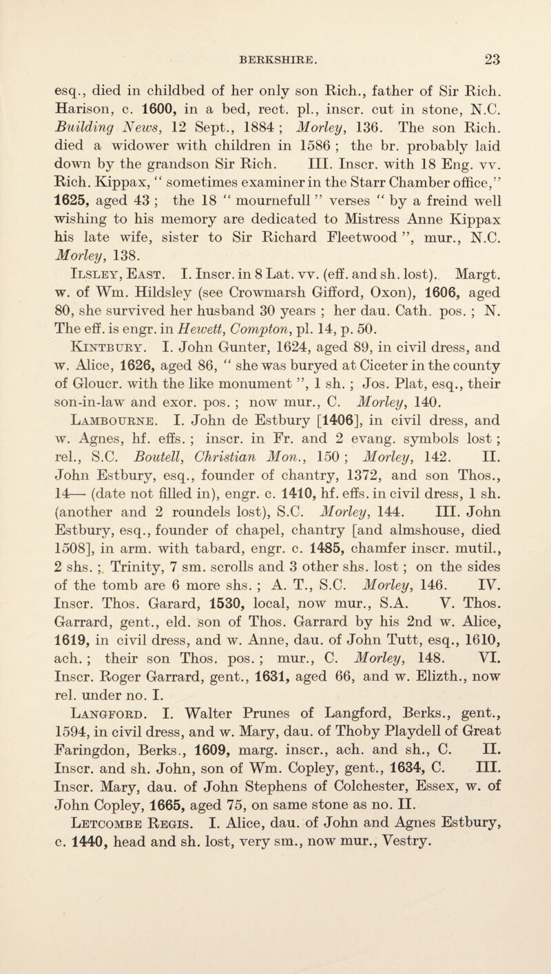 esq., died in childbed of her only son Rich., father of Sir Rich. Harison, c. 1600, in a bed, rect. pi., inscr. cut in stone, N.C. Building News, 12 Sept., 1884 ; Morley, 136. The son Rich, died a widower with children in 1586 ; the br. probably laid down by the grandson Sir Rich. III. Inscr. with 18 Eng. vv. Rich. Kippax, ‘‘ sometimes examiner in the Starr Chamber office,” 1625, aged 43 ; the 18 mournefull ” verses ‘‘ by a freind well wishing to his memory are dedicated to Mistress Anne Kippax his late wife, sister to Sir Richard Fleetwood ”, mur., N.C. Morley, 138. Ilsley, East. I. Inscr. in 8 Lat. vv. (eh. and sh. lost). Margt. w. of Wm. Hildsley (see Crowmarsh Gifford, Oxon), 1606, aged 80, she survived her husband 30 years ; her dau. Cath. pos. ; N. The eff. is engr. in Heivett, Compton, pi. 14, p. 50. Kiisttbury. I. John Gunter, 1624, aged 89, in civil dress, and w. Alice, 1626, aged 86, she was buryed at Ciceter in the county of Gloucr. with the like monument ”, 1 sh. ; Jos. Plat, esq., their son-in-law and exor. pos. ; now mur., C. Morley, 140. Lambourke. I. John de Estbury [1406], in civil dress, and w. Agnes, hf. ehs. ; inscr. in Fr. and 2 evang. symbols lost ; rel., S.C. Boutell, Christian Mon., 150 ; Morley, 142. II. John Estbury, esq., founder of chantry, 1372, and son Thos., 14— (date not filled in), engr. c. 1410, hf. efis. in civil dress, 1 sh. (another and 2 roundels lost), S.C. Morley, 144. III. John Estbury, esq., founder of chapel, chantry [and almshouse, died 1508], in arm. with tabard, engr. c. 1485, chamfer inscr. mutil., 2 shs. Trinity, 7 sm. scrolls and 3 other shs. lost; on the sides of the tomb are 6 more shs. ; A. T., S.C. Morley, 146. IV. Inscr. Thos. Garard, 1530, local, now mur., S.A. V. Thos. Garrard, gent., eld. Bon of Thos. Garrard by his 2nd w. Alice, 1619, in civil dress, and w. Anne, dau. of John Tutt, esq., 1610, ach.; their son Thos. pos. ; mur., C. Morley, 148. VI. Inscr. Roger Garrard, gent., 1631, aged 66, and w. Elizth., now rel. under no. I. Langford. I. Walter Prunes of Langford, Berks., gent., 1594, in civil dress, and w. Mary, dau. of Thoby Playdell of Great Faringdon, Berks., 1609, marg. inscr., ach. and sh., C. II. Inscr. and sh. John, son of Wm. Copley, gent., 1634, C. III. Inscr. Mary, dau. of John Stephens of Colchester, Essex, w. of John Copley, 1665, aged 75, on same stone as no. II. Letcombe Regis. I. Alice, dau. of John and Agnes Estbury, c. 1440, head and sh. lost, very sm., now mur.. Vestry.