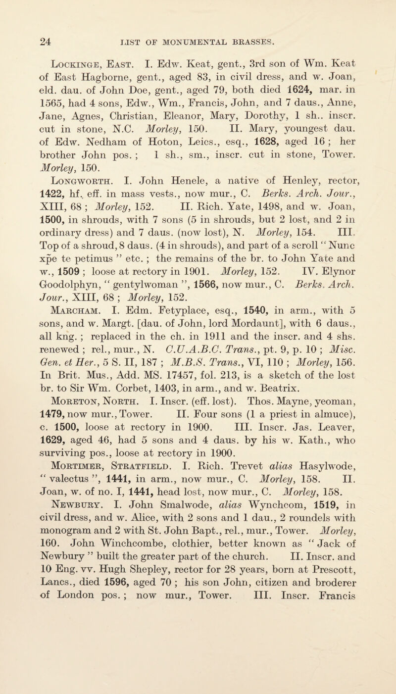 Lockinoe, East. I. Edw. Keat, gent., 3rd son of Wm. Keat of East Hagborne, gent., aged 83, in civil dress, and w. Joan, eld. dan. of John Doe, gent., aged 79, both died 1624, mar. in 1565, had 4 sons, Edw., Wm., Francis, John, and 7 dans., Anne, Jane, Agnes, Christian, Eleanor, Mary, Dorothy, 1 sh.. inscr. cnt in stone, N.C. Morley, 150. II. Mary, youngest dau. of Edw. Nedham of Hoton, Leics., esq., 1628, aged 16 ; her brother John pos. ; 1 sh., sm., inscr. cut in stone. Tower. Morley, 150. Lonoworth. I. John Henele, a native of Henley, rector, 1422, hf.. eff. in mass vests., now mur., C. Berks. Arch. Jour., XIII, 68 ; Morley, 152. II. Hich. Yate, 1498, and w. Joan, 1500, in shrouds, with 7 sons (5 in shrouds, but 2 lost, and 2 in ordinary dress) and 7 daus. (now lost), X. Morley, 154. Ill, Top of a shroud, 8 daus. (4 in shrouds), and part of a scroll “ Nunc xpe te petimus ” etc. ; the remains of the br. to John Yate and w., 1509 ; loose at rectory in 1901. Morley, 152. IV. Elynor Goodolphyn, gentylwoman ”, 1566, now mur., C. Berks. Arch. Jour., XIII, 68 ; Morley, 152. Marcham. I. Edm. Fetyplace, esq., 1540, in arm., with 5 sons, and w. Margt. [dau. of John, lord Mordaunt], with 6 daus., all kng. ; replaced in the ch. in 1911 and the inscr. and 4 shs. renewed ; rel., mur., N. G.U.A.B.G. Trans., pt. 9, p. 10 ; Misc. Gen. et Her., 5 S. II, 187 ; M.B.8. Trans., VI, 110 ; Morley, 156. In Brit. Mus., Add. MS. 17457, fol. 213, is a sketch of the lost br. to Sir Wm. Corbet, 1403, in arm., and w. Beatrix. Moreton, North. I. Inscr. (eff. lost). Thos. Mayne, yeoman, 1479, now mur.. Tower. II. Four sons (1 a priest in almuce), c. 1500, loose at rectory in 1900. III. Inscr. Jas. Leaver, 1629, aged 46, had 5 sons and 4 daus. by his w. Kath., who surviving pos., loose at rectory in 1900. Mortimer, Stratfield. I. Bich. Trevet alias Hasylwode, valectus ”, 1441, in arm., now mur., C. Morley, 158. II. Joan, w. of no. I, 1441, head lost, now mur., C. Morley, 158. Newbury. I. John Smalwode, alias Wynchcom, 1519, in civil dress, and w. Alice, with 2 sons and 1 dau., 2 roundels with monogram and 2 with St. John Bapt., rel., mur.. Tower. Morley, 160. John Winchcombe, clothier, better known as “Jack of Newbury ” built the greater part of the church. II. Inscr. and 10 Eng. vv. Hugh Shepley, rector for 28 years, born at Prescott, Lancs., died 1596, aged 70 ; his son John, citizen and broderer of London pos. ; now mur., Tower. III. Inscr. Francis