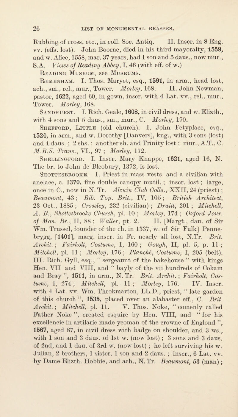 Rubbing of cross, etc., in coll. Soc. Antiq. II. Inscr. in 8 Eng. vv. (e£ls. lost). John Boorne, died in his third mayoralty, 1559, and w. Alice, 1558, mar. 37 years, had 1 son and 5 dans., now mur., S.A. Views of Reading Abbey, I, 46 (with eff. of w.) Reading Museum, see Museums. Remenham. I. Thos. Maryet, esq., 1591, in arm., head lost, ach., sm., rel., mur., Tower. Morley, 168. II. John Newman, pastor, 1622, aged 60, in gown, inscr. with 4 Lat. vv., rel., mur.. Tower. Morley, 168. Sandhurst. I. Rich. Geale, 1608, in civil dress, and w. Elizth., with 4 sons and 5 daus., sm., mur., C. Morley, 170. Shefford, Little (old church). I. John Eetjrplace, esq., 1524, in arm., and w. Dorothy [Danvers], kng., with 3 sons (lost) and 4 daus. ; 2 shs. ; another sh. and Trinity lost ; mur., A.T., C. M.B.S. Trans., VI., 97 ; Morley, 172. Shellingford. I. Inscr. Mary Knappe, 1621, aged 16, N. The br. to John de Bleobury, 1372, is lost. Shottesbrooke. I. Priest in mass vests, and a civilian with anelace, c. 1370, fine double canopy mutil. ; inscr. lost; large, once in C., now in N. Tr. Alcuin Club Colls., XXII, 24 (priest) ; Beaumont, 43 ; Bib. Top. Brit., IV, 105; British Architect, 23 Oct., 1885 ; Crossley, 232 (civilian) ; Druitt, 201 ; Mitchell, A. B., Shottesbrooke Church, pi. 10 ; Morley, 174 ; Oxford Jour, of Mon. Br., II, 88 ; Waller, pt. 2. II. [Margt., dau. of Sir Wm. Trussel, founder of the ch. in 1337, w. of Sir Fulk] Penne- brygg, [1401], marg. inscr. in Fr. nearly all lost, N.Tr. Brit. Archit. ; Fairholt, Costume, I, 160 ; Cough, II, pi. 5, p. 11 ; Mitchell, pi. 11 ; Morley, 176 ; Blanche, Costume, I, 205 (belt). III. Rich. Gyll, esq., sergeaunt of the bakehouse ” with kings Hen. VII and VIII, and “ bayly of the vii hundreds of Cokam and Bray ”, 1511, in arm., N. Tr. Brit. Archit. ; Fairholt, Cos¬ tume, I, 274; Mitchell, pi. 11 ; Morley, 176. IV. Inscr. with 4 Lat. vv. Wm. Throkmarton, LL.D., priest, late garden of this church ”, 1535, placed over an alabaster eff., C. Brit. Archit. ; Mitchell, pi. 11. V. Thos. Noke, ‘‘ comenly called Father Noke ”, created esquire by Hen. VIII, and “ for his excellencie in artilarie made yeoman of the crowne of Englond ”, 1567, aged 87, in civil dress with badge on shoulder, and 3 ws., with 1 son and 3 daus. of 1st w. (now lost) ; 3 sons and 3 daus. of 2nd, and 1 dau. of 3rd w. (now lost) ; he left surviving his w. Julian, 2 brothers, 1 sister, 1 son and 2 daus. ; inscr., 6 Lat. vv. by Dame Elizth. Hobbie, and ach., N.Tr. Beaumont, 53 (man) ;