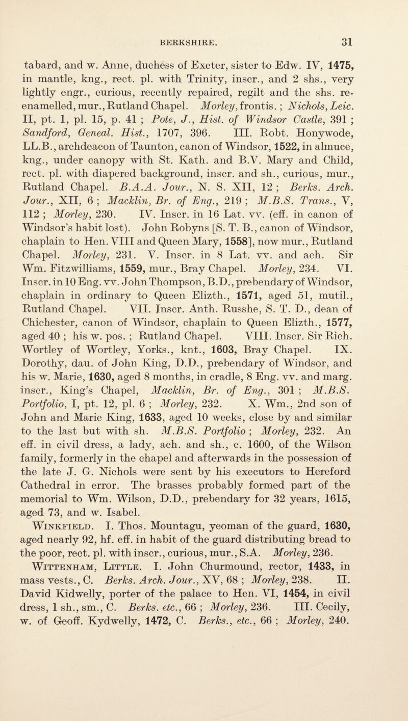 tabard, and w. Anne, duchess of Exeter, sister to Edw. IV, 1475, in mantle, kng., rect. pi. with Trinity, inscr., and 2 shs,, very lightly engr., curious, recently repaired, regilt and the shs. re¬ enamelled, mur., Rutland Chapel. Morley, frontis.; Nichols, Leic. II, pt. 1, pi. 15, p. 41 ; Pole, J., Hist, of Windsor Castle, 391 ; Sandford, Oeneal. Hist., 1707, 396. III. Robt. Honywode, LL.B., archdeacon of Taunton, canon of Windsor, 1522, in almuce, kng., under canopy with St. Kath. and B.V. Mary and Child, rect. pi. with diapered background, inscr. and sh., curious, mur., Rutland Chapel. B.A.A. Jour., N. S. XII, 12 ; Berks. Arch. Jour., XII, 6 ; Macklin, Br. of Eng., 219 ; M.B.S. Trans., V, 112 ; Morley, 230. IV. Inscr. in 16 Lat. vv. (eff. in canon of Windsor’s habit lost). John Robyns [S. T. B., canon of Windsor, chaplain to Hen. VIII and Queen Mary, 1558], now mur., Rutland Chapel. Morley, 231. V. Inscr. in 8 Lat. vv. and ach. Sir Wm. Fitzwilliams, 1559, mur., Bray Chapel. Morley, 234. VI. Inscr. in 10 Eng. vv. John Thompson, B.D., prebendary of Windsor, chaplain in ordinary to Queen Elizth., 1571, aged 51, mutil., Rutland Chapel. VII. Inscr. Anth. Russhe, S. T. D., dean of Chichester, canon of Windsor, chaplain to Queen Elizth., 1577, aged 40 ; his w. pos. ; Rutland Chapel. VIII. Inscr. Sir Rich. Wortley of Wortley, Yorks., knt., 1603, Bray Chapel. IX. Dorothy, dau. of John King, D.D., prebendary of Windsor, and his w. Marie, 1630, aged 8 months, in cradle, 8 Eng. vv. and marg. inscr.. King’s Chapel, Macklin, Br. of Eng., 301 ; M.B.S. Portfolio, I, pt. 12, pi. 6 ; Morley, 232. X. Wm., 2nd son of John and Marie King, 1633, aged 10 weeks, close by and similar to the last but with sh. M.B.S. Portfolio ; Morley, 232. An eff. in civil dress, a lady, ach. and sh., c. 1600, of the Wilson family, formerly in the chapel and afterwards in the possession of the late J. G. Nichols were sent by his executors to Hereford Cathedral in error. The brasses probably formed part of the memorial to Wm. Wilson, D.D., prebendary for 32 years, 1615, aged 73, and w. Isabel. WiNKEiELD. I. Thos. Mountagu, yeoman of the guard, 1630, aged nearly 92, hf. eff. in habit of the guard distributing bread to the poor, rect. pi. with inscr., curious, mur., S.A. Morley, 236. WiTTENHAM, Little. I. John Churmound, rector, 1433, in mass vests., C. Berks. Arch. Jour., XV, 68 ; Morley, 238. II. David Kidwelly, porter of the palace to Hen. VI, 1454, in civil dress, 1 sh., sm., C. Berks, etc., 66 ; Morley, 236. III. Cecily, w. of Geoff. Kydwelly, 1472, C. Berks., etc., 66 ; Morley, 240.